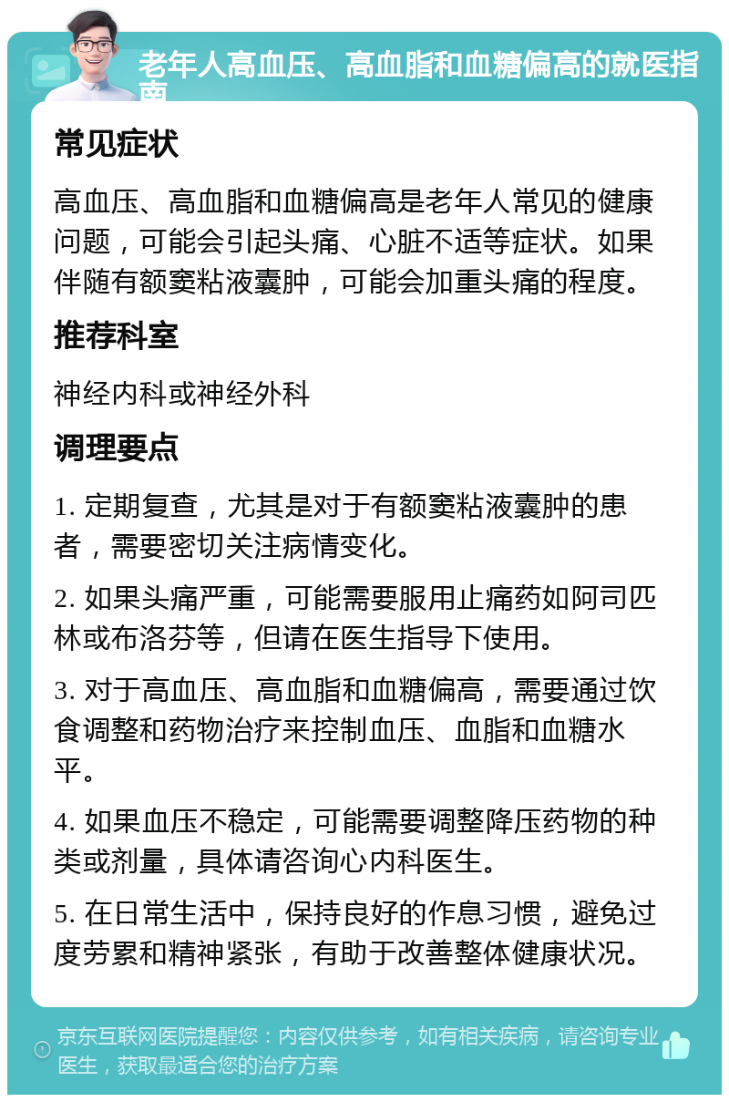 老年人高血压、高血脂和血糖偏高的就医指南 常见症状 高血压、高血脂和血糖偏高是老年人常见的健康问题，可能会引起头痛、心脏不适等症状。如果伴随有额窦粘液囊肿，可能会加重头痛的程度。 推荐科室 神经内科或神经外科 调理要点 1. 定期复查，尤其是对于有额窦粘液囊肿的患者，需要密切关注病情变化。 2. 如果头痛严重，可能需要服用止痛药如阿司匹林或布洛芬等，但请在医生指导下使用。 3. 对于高血压、高血脂和血糖偏高，需要通过饮食调整和药物治疗来控制血压、血脂和血糖水平。 4. 如果血压不稳定，可能需要调整降压药物的种类或剂量，具体请咨询心内科医生。 5. 在日常生活中，保持良好的作息习惯，避免过度劳累和精神紧张，有助于改善整体健康状况。