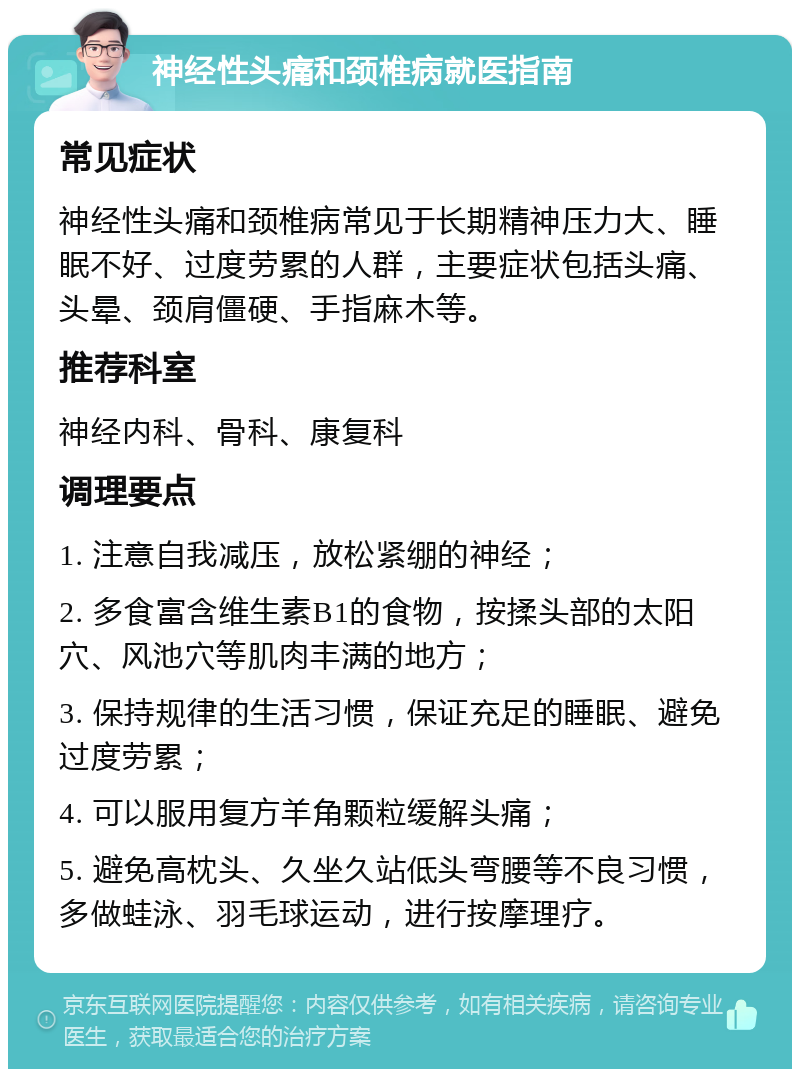 神经性头痛和颈椎病就医指南 常见症状 神经性头痛和颈椎病常见于长期精神压力大、睡眠不好、过度劳累的人群，主要症状包括头痛、头晕、颈肩僵硬、手指麻木等。 推荐科室 神经内科、骨科、康复科 调理要点 1. 注意自我减压，放松紧绷的神经； 2. 多食富含维生素B1的食物，按揉头部的太阳穴、风池穴等肌肉丰满的地方； 3. 保持规律的生活习惯，保证充足的睡眠、避免过度劳累； 4. 可以服用复方羊角颗粒缓解头痛； 5. 避免高枕头、久坐久站低头弯腰等不良习惯，多做蛙泳、羽毛球运动，进行按摩理疗。