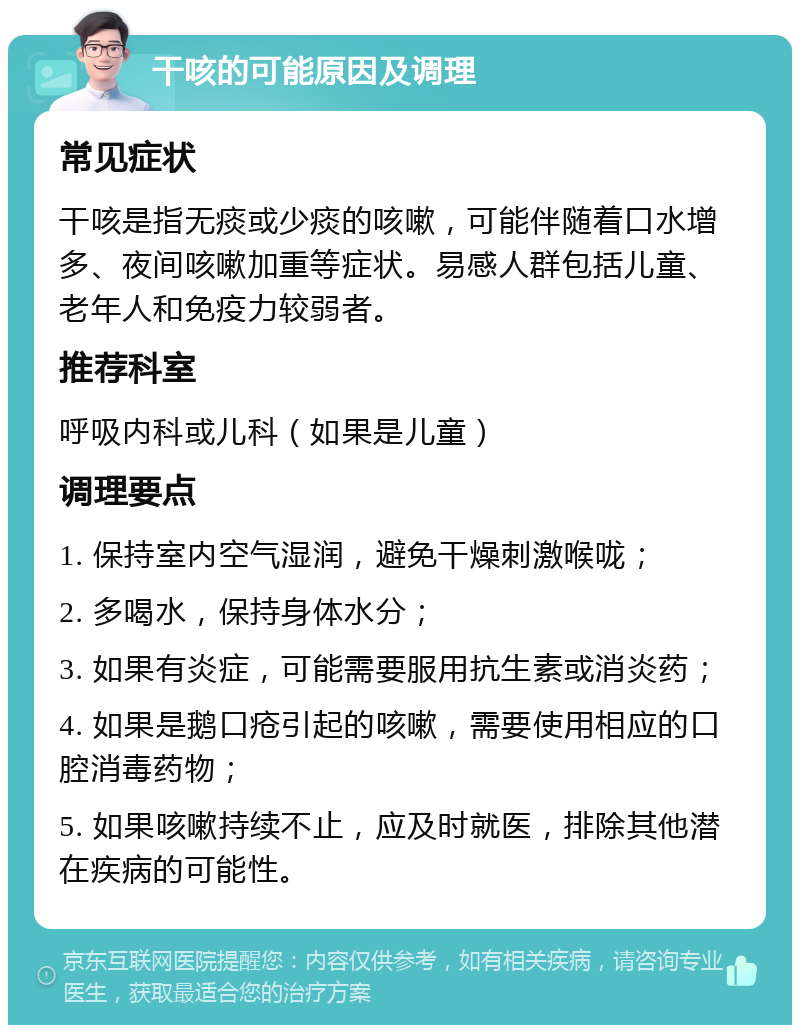 干咳的可能原因及调理 常见症状 干咳是指无痰或少痰的咳嗽，可能伴随着口水增多、夜间咳嗽加重等症状。易感人群包括儿童、老年人和免疫力较弱者。 推荐科室 呼吸内科或儿科（如果是儿童） 调理要点 1. 保持室内空气湿润，避免干燥刺激喉咙； 2. 多喝水，保持身体水分； 3. 如果有炎症，可能需要服用抗生素或消炎药； 4. 如果是鹅口疮引起的咳嗽，需要使用相应的口腔消毒药物； 5. 如果咳嗽持续不止，应及时就医，排除其他潜在疾病的可能性。