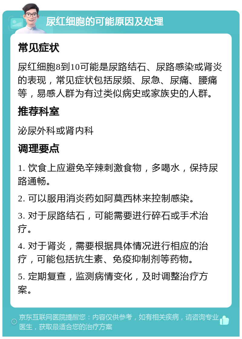 尿红细胞的可能原因及处理 常见症状 尿红细胞8到10可能是尿路结石、尿路感染或肾炎的表现，常见症状包括尿频、尿急、尿痛、腰痛等，易感人群为有过类似病史或家族史的人群。 推荐科室 泌尿外科或肾内科 调理要点 1. 饮食上应避免辛辣刺激食物，多喝水，保持尿路通畅。 2. 可以服用消炎药如阿莫西林来控制感染。 3. 对于尿路结石，可能需要进行碎石或手术治疗。 4. 对于肾炎，需要根据具体情况进行相应的治疗，可能包括抗生素、免疫抑制剂等药物。 5. 定期复查，监测病情变化，及时调整治疗方案。