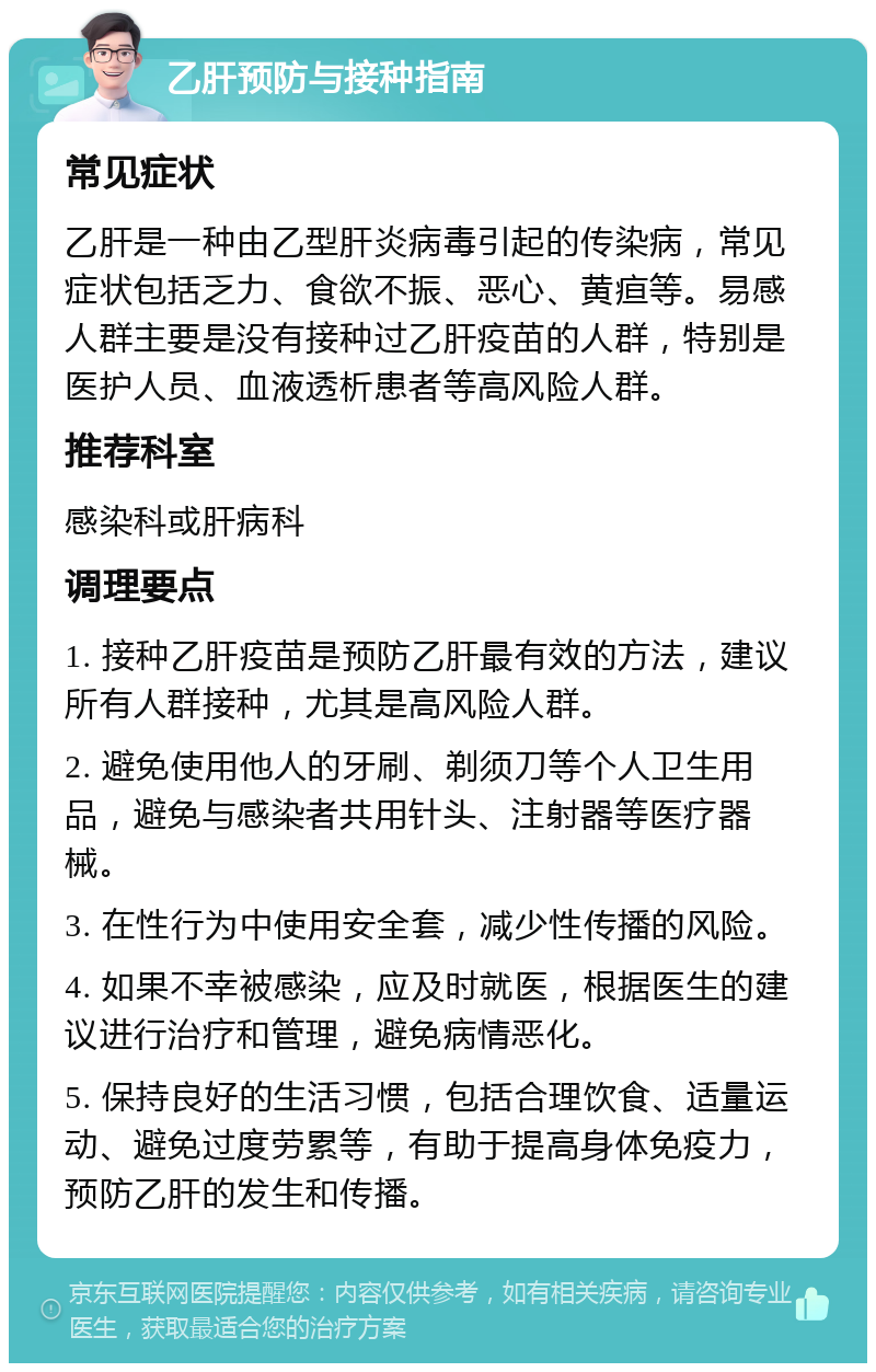 乙肝预防与接种指南 常见症状 乙肝是一种由乙型肝炎病毒引起的传染病，常见症状包括乏力、食欲不振、恶心、黄疸等。易感人群主要是没有接种过乙肝疫苗的人群，特别是医护人员、血液透析患者等高风险人群。 推荐科室 感染科或肝病科 调理要点 1. 接种乙肝疫苗是预防乙肝最有效的方法，建议所有人群接种，尤其是高风险人群。 2. 避免使用他人的牙刷、剃须刀等个人卫生用品，避免与感染者共用针头、注射器等医疗器械。 3. 在性行为中使用安全套，减少性传播的风险。 4. 如果不幸被感染，应及时就医，根据医生的建议进行治疗和管理，避免病情恶化。 5. 保持良好的生活习惯，包括合理饮食、适量运动、避免过度劳累等，有助于提高身体免疫力，预防乙肝的发生和传播。