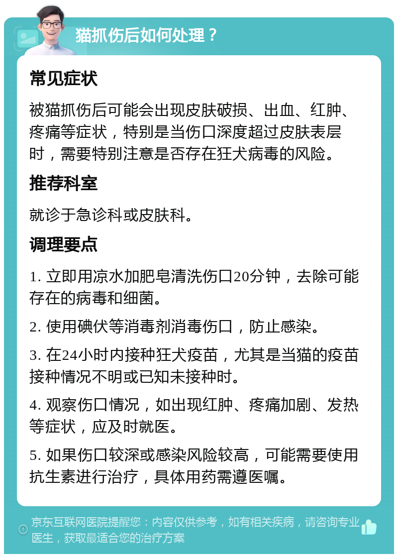 猫抓伤后如何处理？ 常见症状 被猫抓伤后可能会出现皮肤破损、出血、红肿、疼痛等症状，特别是当伤口深度超过皮肤表层时，需要特别注意是否存在狂犬病毒的风险。 推荐科室 就诊于急诊科或皮肤科。 调理要点 1. 立即用凉水加肥皂清洗伤口20分钟，去除可能存在的病毒和细菌。 2. 使用碘伏等消毒剂消毒伤口，防止感染。 3. 在24小时内接种狂犬疫苗，尤其是当猫的疫苗接种情况不明或已知未接种时。 4. 观察伤口情况，如出现红肿、疼痛加剧、发热等症状，应及时就医。 5. 如果伤口较深或感染风险较高，可能需要使用抗生素进行治疗，具体用药需遵医嘱。