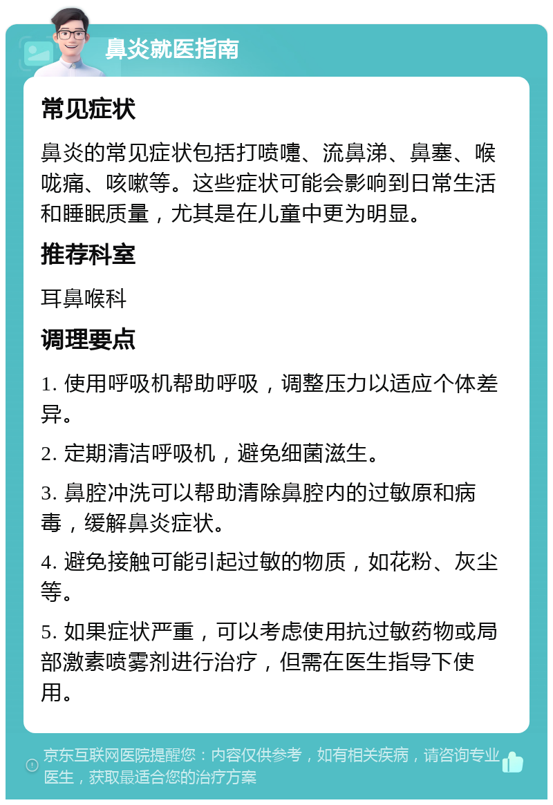 鼻炎就医指南 常见症状 鼻炎的常见症状包括打喷嚏、流鼻涕、鼻塞、喉咙痛、咳嗽等。这些症状可能会影响到日常生活和睡眠质量，尤其是在儿童中更为明显。 推荐科室 耳鼻喉科 调理要点 1. 使用呼吸机帮助呼吸，调整压力以适应个体差异。 2. 定期清洁呼吸机，避免细菌滋生。 3. 鼻腔冲洗可以帮助清除鼻腔内的过敏原和病毒，缓解鼻炎症状。 4. 避免接触可能引起过敏的物质，如花粉、灰尘等。 5. 如果症状严重，可以考虑使用抗过敏药物或局部激素喷雾剂进行治疗，但需在医生指导下使用。