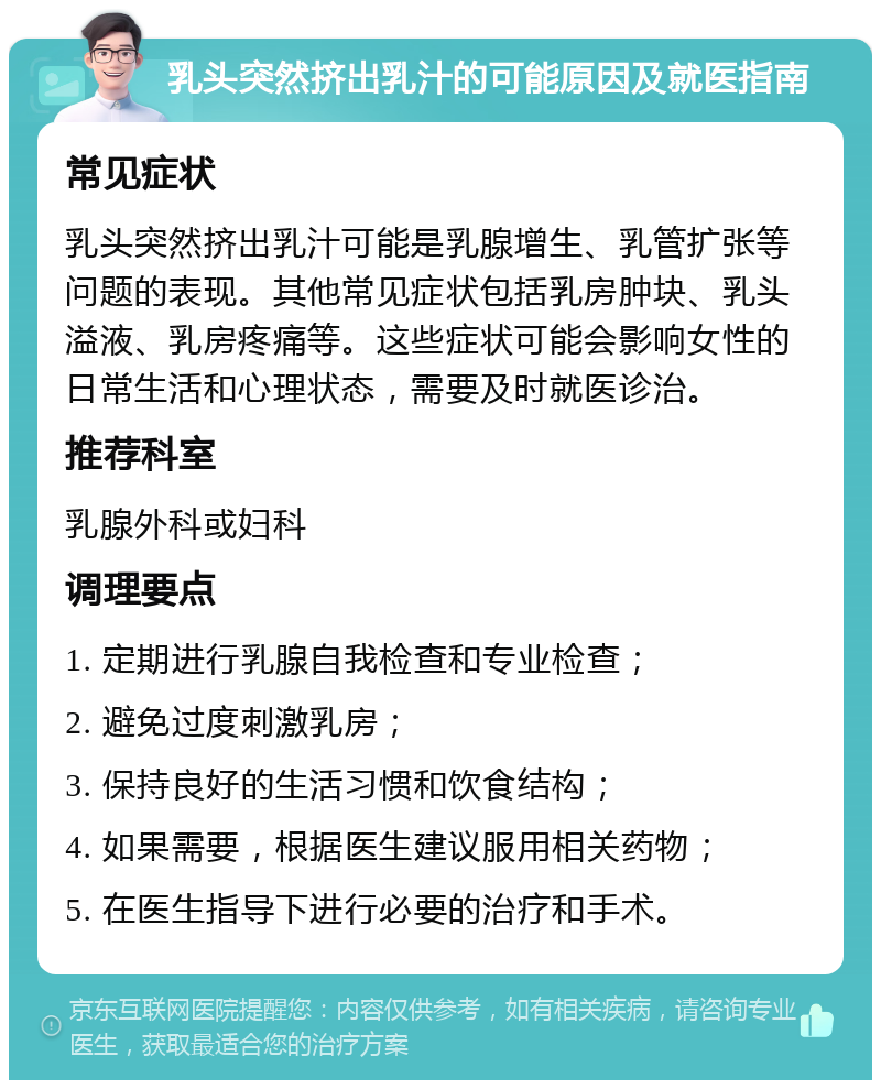 乳头突然挤出乳汁的可能原因及就医指南 常见症状 乳头突然挤出乳汁可能是乳腺增生、乳管扩张等问题的表现。其他常见症状包括乳房肿块、乳头溢液、乳房疼痛等。这些症状可能会影响女性的日常生活和心理状态，需要及时就医诊治。 推荐科室 乳腺外科或妇科 调理要点 1. 定期进行乳腺自我检查和专业检查； 2. 避免过度刺激乳房； 3. 保持良好的生活习惯和饮食结构； 4. 如果需要，根据医生建议服用相关药物； 5. 在医生指导下进行必要的治疗和手术。