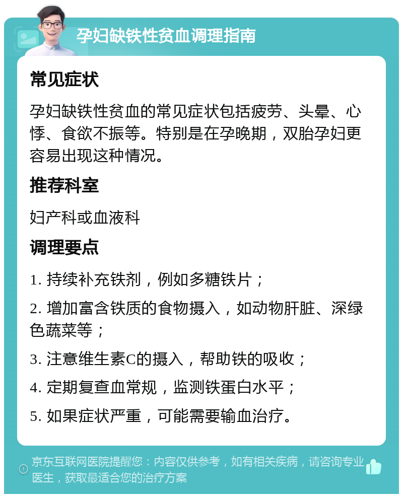 孕妇缺铁性贫血调理指南 常见症状 孕妇缺铁性贫血的常见症状包括疲劳、头晕、心悸、食欲不振等。特别是在孕晚期，双胎孕妇更容易出现这种情况。 推荐科室 妇产科或血液科 调理要点 1. 持续补充铁剂，例如多糖铁片； 2. 增加富含铁质的食物摄入，如动物肝脏、深绿色蔬菜等； 3. 注意维生素C的摄入，帮助铁的吸收； 4. 定期复查血常规，监测铁蛋白水平； 5. 如果症状严重，可能需要输血治疗。