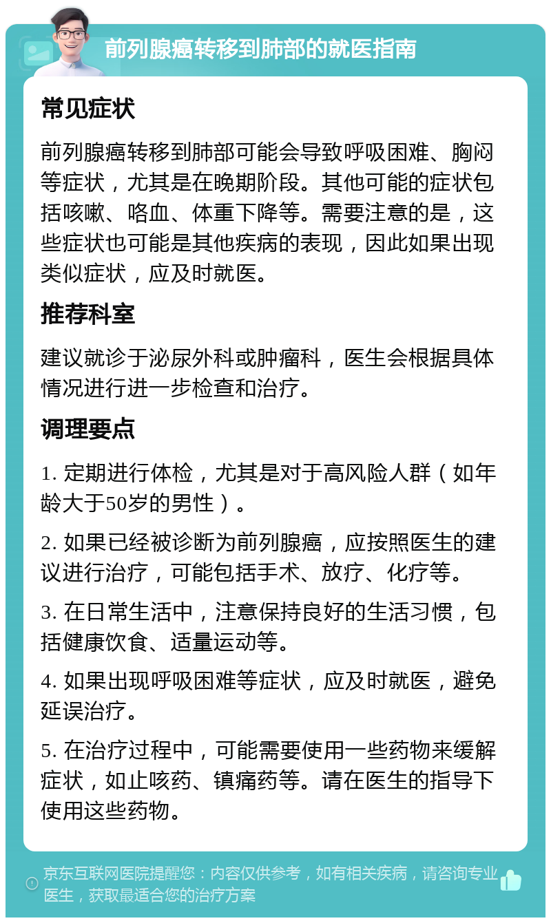 前列腺癌转移到肺部的就医指南 常见症状 前列腺癌转移到肺部可能会导致呼吸困难、胸闷等症状，尤其是在晚期阶段。其他可能的症状包括咳嗽、咯血、体重下降等。需要注意的是，这些症状也可能是其他疾病的表现，因此如果出现类似症状，应及时就医。 推荐科室 建议就诊于泌尿外科或肿瘤科，医生会根据具体情况进行进一步检查和治疗。 调理要点 1. 定期进行体检，尤其是对于高风险人群（如年龄大于50岁的男性）。 2. 如果已经被诊断为前列腺癌，应按照医生的建议进行治疗，可能包括手术、放疗、化疗等。 3. 在日常生活中，注意保持良好的生活习惯，包括健康饮食、适量运动等。 4. 如果出现呼吸困难等症状，应及时就医，避免延误治疗。 5. 在治疗过程中，可能需要使用一些药物来缓解症状，如止咳药、镇痛药等。请在医生的指导下使用这些药物。