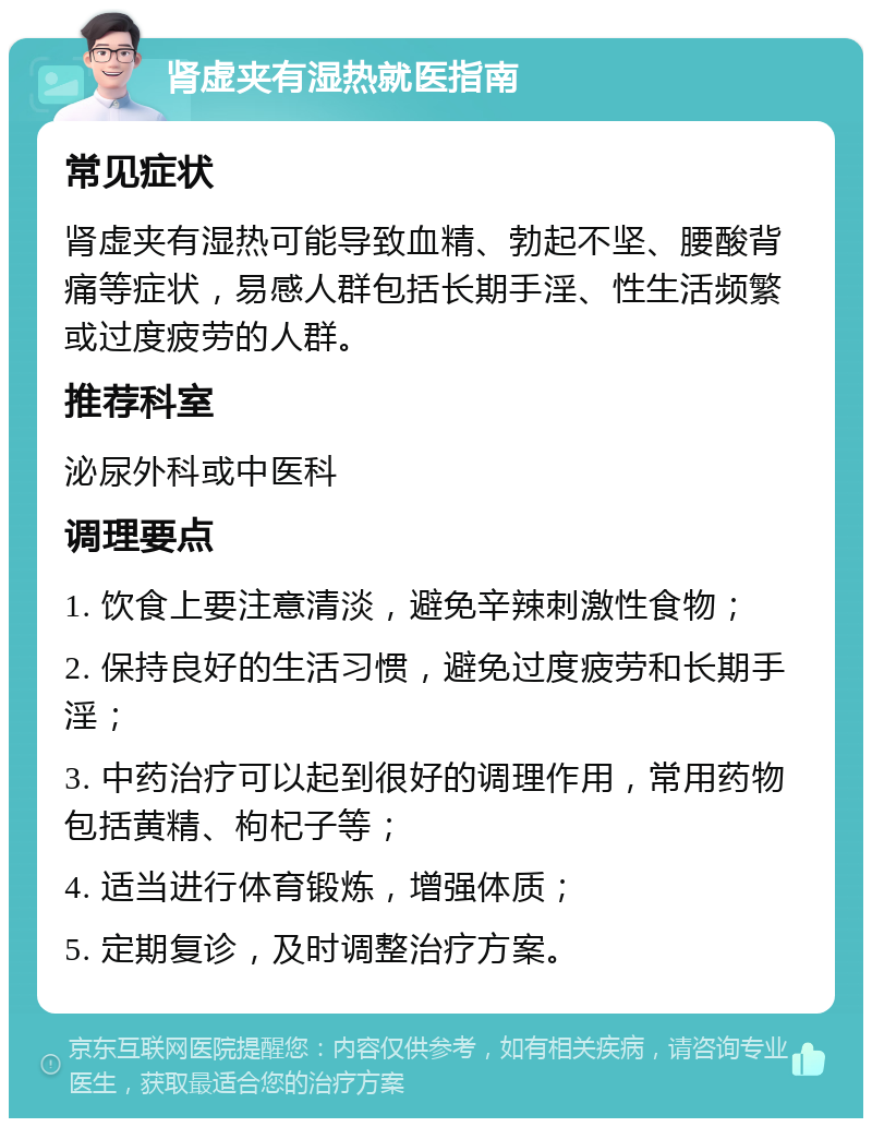 肾虚夹有湿热就医指南 常见症状 肾虚夹有湿热可能导致血精、勃起不坚、腰酸背痛等症状，易感人群包括长期手淫、性生活频繁或过度疲劳的人群。 推荐科室 泌尿外科或中医科 调理要点 1. 饮食上要注意清淡，避免辛辣刺激性食物； 2. 保持良好的生活习惯，避免过度疲劳和长期手淫； 3. 中药治疗可以起到很好的调理作用，常用药物包括黄精、枸杞子等； 4. 适当进行体育锻炼，增强体质； 5. 定期复诊，及时调整治疗方案。