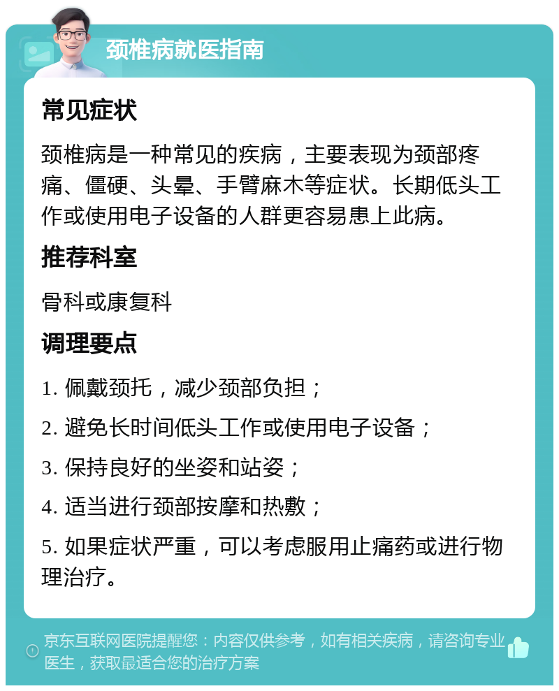 颈椎病就医指南 常见症状 颈椎病是一种常见的疾病，主要表现为颈部疼痛、僵硬、头晕、手臂麻木等症状。长期低头工作或使用电子设备的人群更容易患上此病。 推荐科室 骨科或康复科 调理要点 1. 佩戴颈托，减少颈部负担； 2. 避免长时间低头工作或使用电子设备； 3. 保持良好的坐姿和站姿； 4. 适当进行颈部按摩和热敷； 5. 如果症状严重，可以考虑服用止痛药或进行物理治疗。