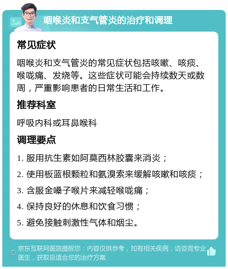 咽喉炎和支气管炎的治疗和调理 常见症状 咽喉炎和支气管炎的常见症状包括咳嗽、咳痰、喉咙痛、发烧等。这些症状可能会持续数天或数周，严重影响患者的日常生活和工作。 推荐科室 呼吸内科或耳鼻喉科 调理要点 1. 服用抗生素如阿莫西林胶囊来消炎； 2. 使用板蓝根颗粒和氨溴索来缓解咳嗽和咳痰； 3. 含服金嗓子喉片来减轻喉咙痛； 4. 保持良好的休息和饮食习惯； 5. 避免接触刺激性气体和烟尘。