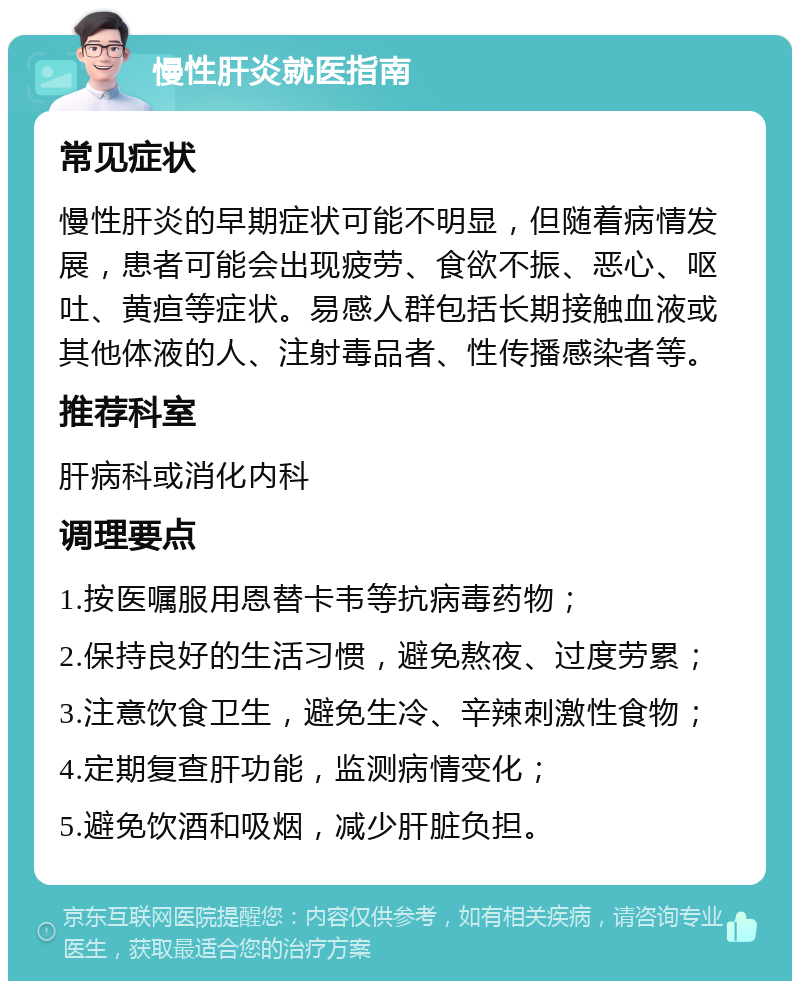 慢性肝炎就医指南 常见症状 慢性肝炎的早期症状可能不明显，但随着病情发展，患者可能会出现疲劳、食欲不振、恶心、呕吐、黄疸等症状。易感人群包括长期接触血液或其他体液的人、注射毒品者、性传播感染者等。 推荐科室 肝病科或消化内科 调理要点 1.按医嘱服用恩替卡韦等抗病毒药物； 2.保持良好的生活习惯，避免熬夜、过度劳累； 3.注意饮食卫生，避免生冷、辛辣刺激性食物； 4.定期复查肝功能，监测病情变化； 5.避免饮酒和吸烟，减少肝脏负担。