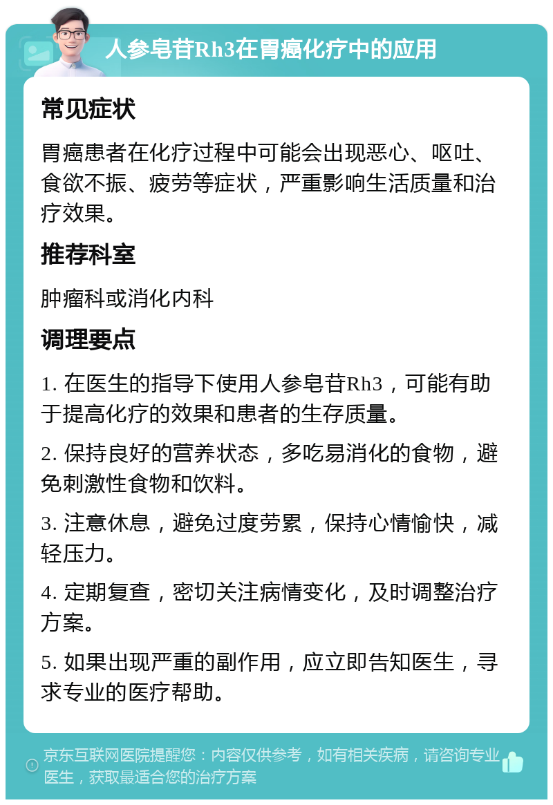 人参皂苷Rh3在胃癌化疗中的应用 常见症状 胃癌患者在化疗过程中可能会出现恶心、呕吐、食欲不振、疲劳等症状，严重影响生活质量和治疗效果。 推荐科室 肿瘤科或消化内科 调理要点 1. 在医生的指导下使用人参皂苷Rh3，可能有助于提高化疗的效果和患者的生存质量。 2. 保持良好的营养状态，多吃易消化的食物，避免刺激性食物和饮料。 3. 注意休息，避免过度劳累，保持心情愉快，减轻压力。 4. 定期复查，密切关注病情变化，及时调整治疗方案。 5. 如果出现严重的副作用，应立即告知医生，寻求专业的医疗帮助。