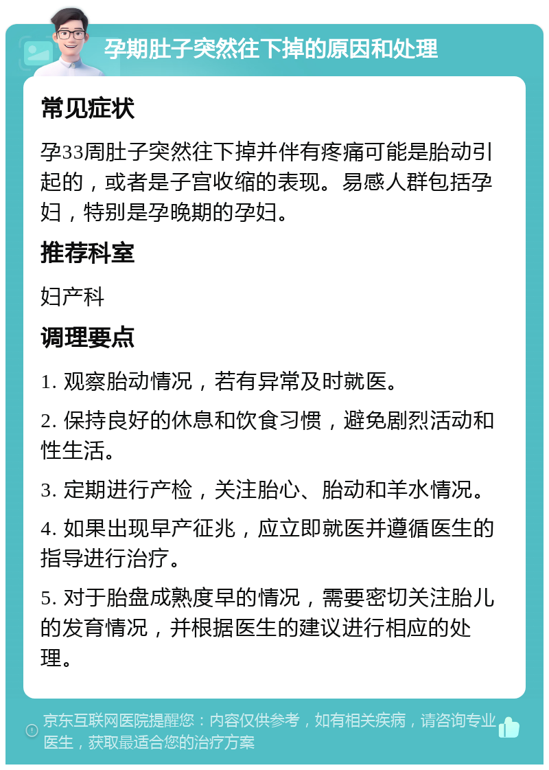 孕期肚子突然往下掉的原因和处理 常见症状 孕33周肚子突然往下掉并伴有疼痛可能是胎动引起的，或者是子宫收缩的表现。易感人群包括孕妇，特别是孕晚期的孕妇。 推荐科室 妇产科 调理要点 1. 观察胎动情况，若有异常及时就医。 2. 保持良好的休息和饮食习惯，避免剧烈活动和性生活。 3. 定期进行产检，关注胎心、胎动和羊水情况。 4. 如果出现早产征兆，应立即就医并遵循医生的指导进行治疗。 5. 对于胎盘成熟度早的情况，需要密切关注胎儿的发育情况，并根据医生的建议进行相应的处理。