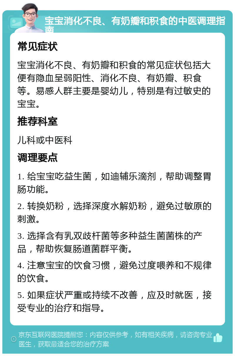 宝宝消化不良、有奶瓣和积食的中医调理指南 常见症状 宝宝消化不良、有奶瓣和积食的常见症状包括大便有隐血呈弱阳性、消化不良、有奶瓣、积食等。易感人群主要是婴幼儿，特别是有过敏史的宝宝。 推荐科室 儿科或中医科 调理要点 1. 给宝宝吃益生菌，如迪辅乐滴剂，帮助调整胃肠功能。 2. 转换奶粉，选择深度水解奶粉，避免过敏原的刺激。 3. 选择含有乳双歧杆菌等多种益生菌菌株的产品，帮助恢复肠道菌群平衡。 4. 注意宝宝的饮食习惯，避免过度喂养和不规律的饮食。 5. 如果症状严重或持续不改善，应及时就医，接受专业的治疗和指导。