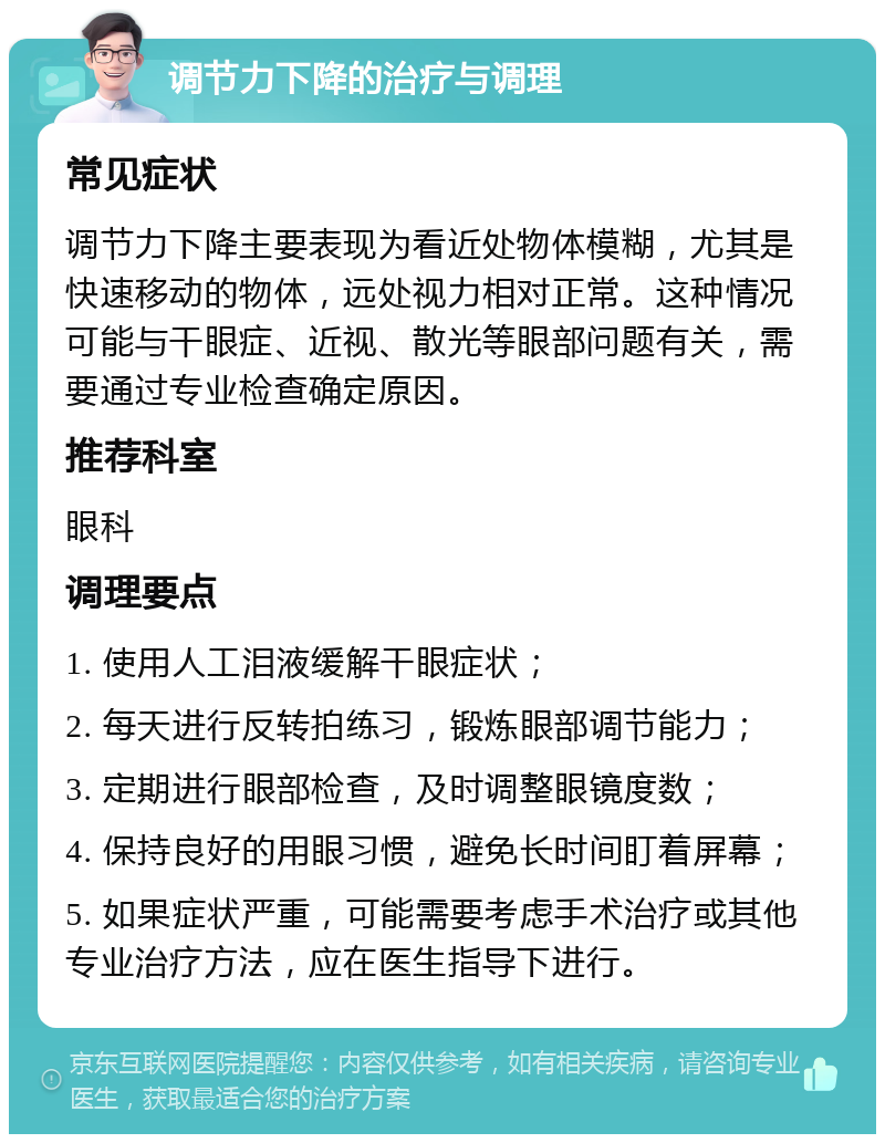 调节力下降的治疗与调理 常见症状 调节力下降主要表现为看近处物体模糊，尤其是快速移动的物体，远处视力相对正常。这种情况可能与干眼症、近视、散光等眼部问题有关，需要通过专业检查确定原因。 推荐科室 眼科 调理要点 1. 使用人工泪液缓解干眼症状； 2. 每天进行反转拍练习，锻炼眼部调节能力； 3. 定期进行眼部检查，及时调整眼镜度数； 4. 保持良好的用眼习惯，避免长时间盯着屏幕； 5. 如果症状严重，可能需要考虑手术治疗或其他专业治疗方法，应在医生指导下进行。