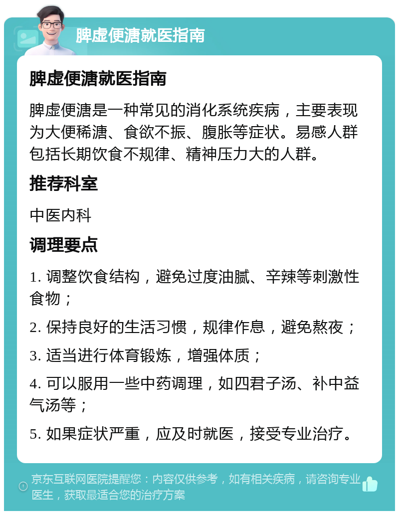 脾虚便溏就医指南 脾虚便溏就医指南 脾虚便溏是一种常见的消化系统疾病，主要表现为大便稀溏、食欲不振、腹胀等症状。易感人群包括长期饮食不规律、精神压力大的人群。 推荐科室 中医内科 调理要点 1. 调整饮食结构，避免过度油腻、辛辣等刺激性食物； 2. 保持良好的生活习惯，规律作息，避免熬夜； 3. 适当进行体育锻炼，增强体质； 4. 可以服用一些中药调理，如四君子汤、补中益气汤等； 5. 如果症状严重，应及时就医，接受专业治疗。