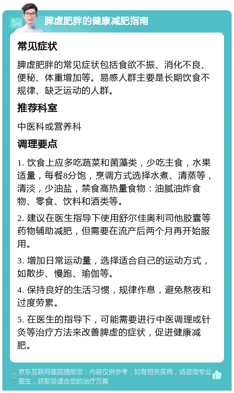 脾虚肥胖的健康减肥指南 常见症状 脾虚肥胖的常见症状包括食欲不振、消化不良、便秘、体重增加等。易感人群主要是长期饮食不规律、缺乏运动的人群。 推荐科室 中医科或营养科 调理要点 1. 饮食上应多吃蔬菜和菌藻类，少吃主食，水果适量，每餐8分饱，烹调方式选择水煮、清蒸等，清淡，少油盐，禁食高热量食物：油腻油炸食物、零食、饮料和酒类等。 2. 建议在医生指导下使用舒尔佳奥利司他胶囊等药物辅助减肥，但需要在流产后两个月再开始服用。 3. 增加日常运动量，选择适合自己的运动方式，如散步、慢跑、瑜伽等。 4. 保持良好的生活习惯，规律作息，避免熬夜和过度劳累。 5. 在医生的指导下，可能需要进行中医调理或针灸等治疗方法来改善脾虚的症状，促进健康减肥。