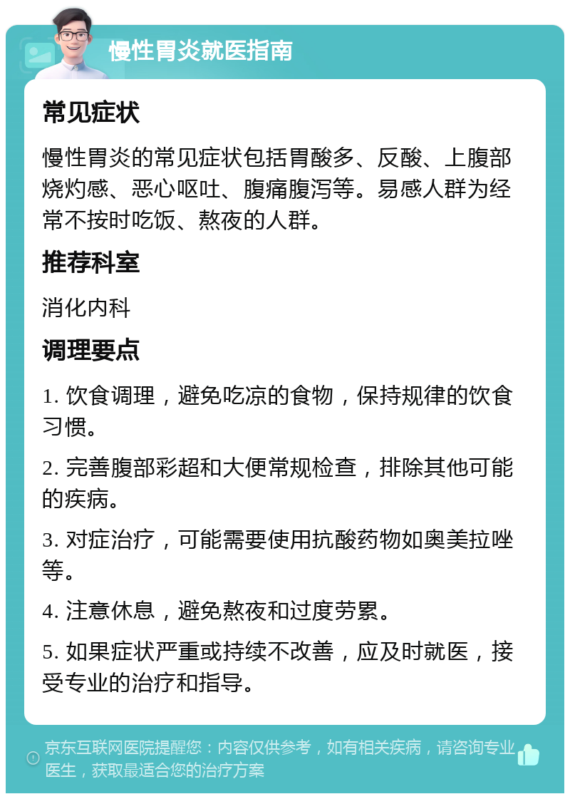 慢性胃炎就医指南 常见症状 慢性胃炎的常见症状包括胃酸多、反酸、上腹部烧灼感、恶心呕吐、腹痛腹泻等。易感人群为经常不按时吃饭、熬夜的人群。 推荐科室 消化内科 调理要点 1. 饮食调理，避免吃凉的食物，保持规律的饮食习惯。 2. 完善腹部彩超和大便常规检查，排除其他可能的疾病。 3. 对症治疗，可能需要使用抗酸药物如奥美拉唑等。 4. 注意休息，避免熬夜和过度劳累。 5. 如果症状严重或持续不改善，应及时就医，接受专业的治疗和指导。