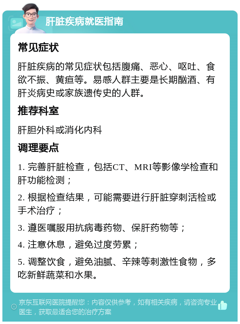 肝脏疾病就医指南 常见症状 肝脏疾病的常见症状包括腹痛、恶心、呕吐、食欲不振、黄疸等。易感人群主要是长期酗酒、有肝炎病史或家族遗传史的人群。 推荐科室 肝胆外科或消化内科 调理要点 1. 完善肝脏检查，包括CT、MRI等影像学检查和肝功能检测； 2. 根据检查结果，可能需要进行肝脏穿刺活检或手术治疗； 3. 遵医嘱服用抗病毒药物、保肝药物等； 4. 注意休息，避免过度劳累； 5. 调整饮食，避免油腻、辛辣等刺激性食物，多吃新鲜蔬菜和水果。