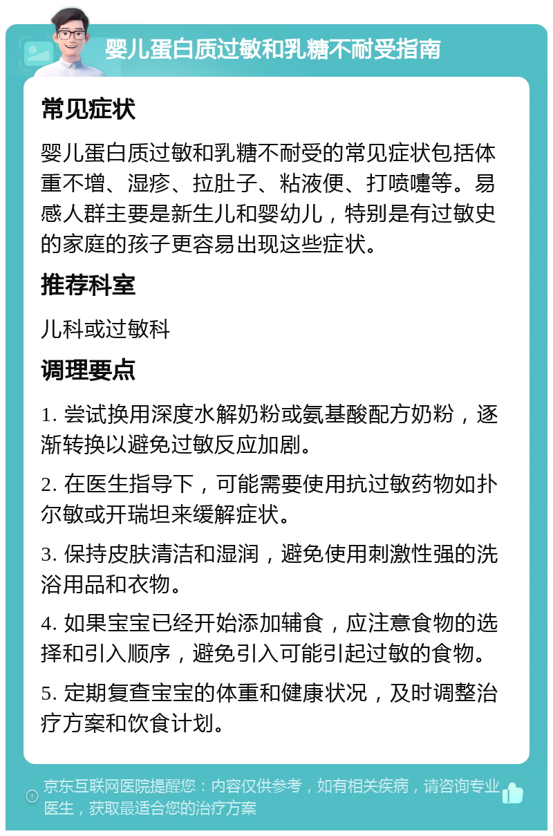 婴儿蛋白质过敏和乳糖不耐受指南 常见症状 婴儿蛋白质过敏和乳糖不耐受的常见症状包括体重不增、湿疹、拉肚子、粘液便、打喷嚏等。易感人群主要是新生儿和婴幼儿，特别是有过敏史的家庭的孩子更容易出现这些症状。 推荐科室 儿科或过敏科 调理要点 1. 尝试换用深度水解奶粉或氨基酸配方奶粉，逐渐转换以避免过敏反应加剧。 2. 在医生指导下，可能需要使用抗过敏药物如扑尔敏或开瑞坦来缓解症状。 3. 保持皮肤清洁和湿润，避免使用刺激性强的洗浴用品和衣物。 4. 如果宝宝已经开始添加辅食，应注意食物的选择和引入顺序，避免引入可能引起过敏的食物。 5. 定期复查宝宝的体重和健康状况，及时调整治疗方案和饮食计划。