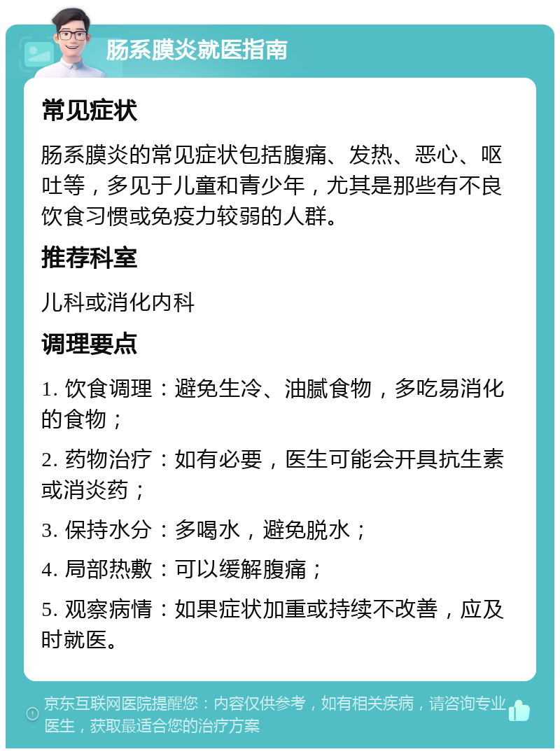 肠系膜炎就医指南 常见症状 肠系膜炎的常见症状包括腹痛、发热、恶心、呕吐等，多见于儿童和青少年，尤其是那些有不良饮食习惯或免疫力较弱的人群。 推荐科室 儿科或消化内科 调理要点 1. 饮食调理：避免生冷、油腻食物，多吃易消化的食物； 2. 药物治疗：如有必要，医生可能会开具抗生素或消炎药； 3. 保持水分：多喝水，避免脱水； 4. 局部热敷：可以缓解腹痛； 5. 观察病情：如果症状加重或持续不改善，应及时就医。