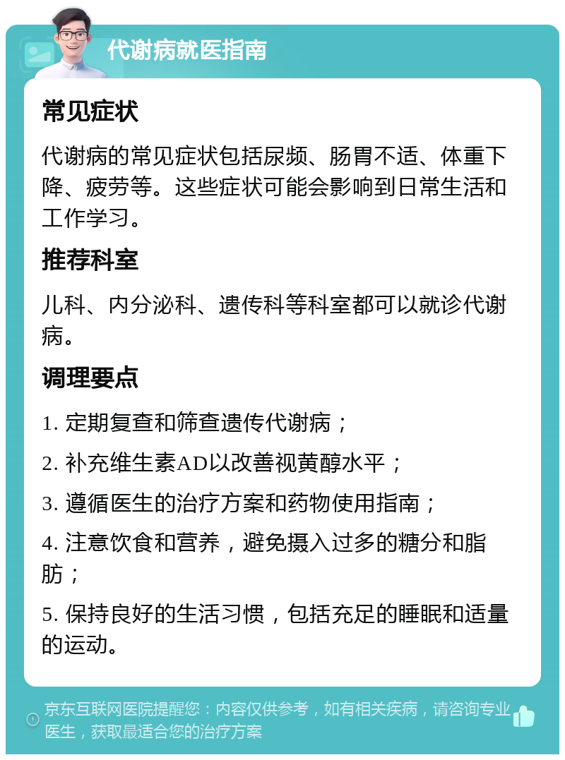 代谢病就医指南 常见症状 代谢病的常见症状包括尿频、肠胃不适、体重下降、疲劳等。这些症状可能会影响到日常生活和工作学习。 推荐科室 儿科、内分泌科、遗传科等科室都可以就诊代谢病。 调理要点 1. 定期复查和筛查遗传代谢病； 2. 补充维生素AD以改善视黄醇水平； 3. 遵循医生的治疗方案和药物使用指南； 4. 注意饮食和营养，避免摄入过多的糖分和脂肪； 5. 保持良好的生活习惯，包括充足的睡眠和适量的运动。