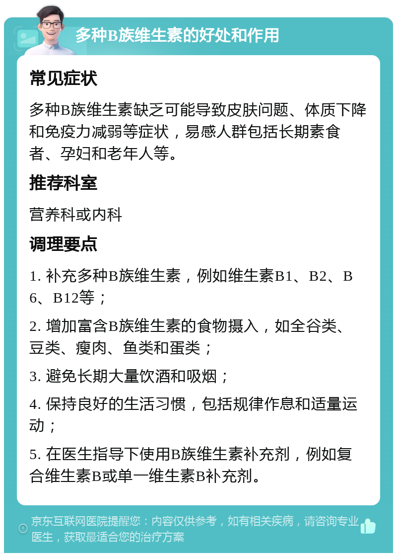 多种B族维生素的好处和作用 常见症状 多种B族维生素缺乏可能导致皮肤问题、体质下降和免疫力减弱等症状，易感人群包括长期素食者、孕妇和老年人等。 推荐科室 营养科或内科 调理要点 1. 补充多种B族维生素，例如维生素B1、B2、B6、B12等； 2. 增加富含B族维生素的食物摄入，如全谷类、豆类、瘦肉、鱼类和蛋类； 3. 避免长期大量饮酒和吸烟； 4. 保持良好的生活习惯，包括规律作息和适量运动； 5. 在医生指导下使用B族维生素补充剂，例如复合维生素B或单一维生素B补充剂。