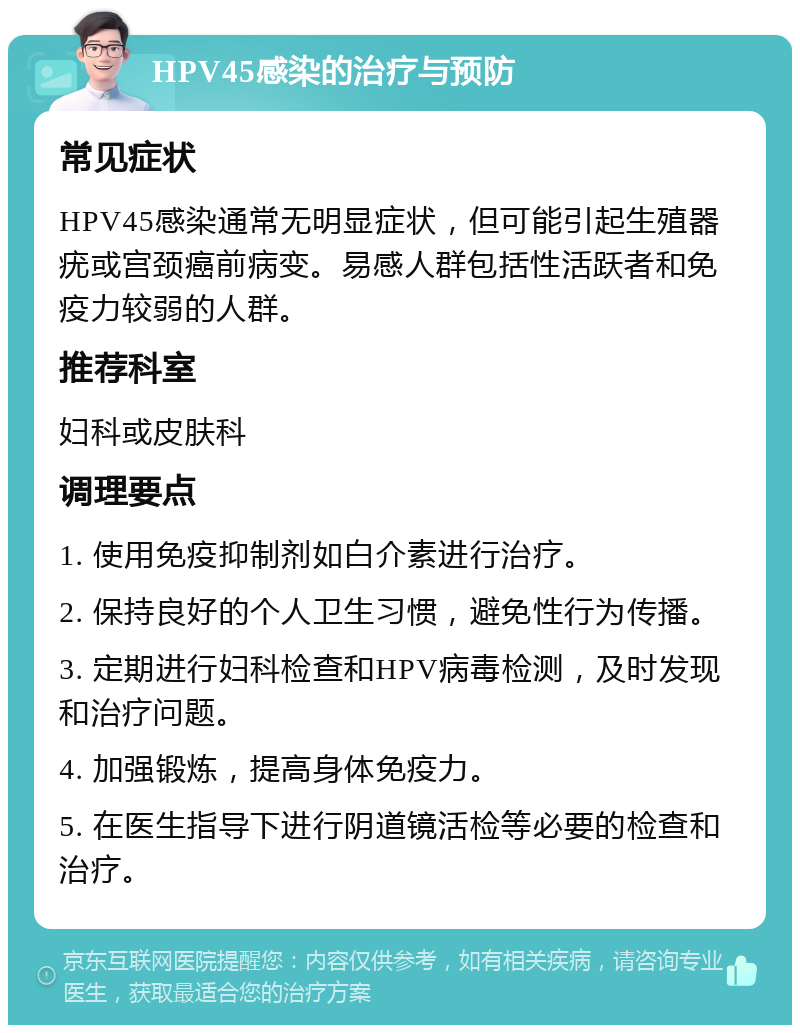 HPV45感染的治疗与预防 常见症状 HPV45感染通常无明显症状，但可能引起生殖器疣或宫颈癌前病变。易感人群包括性活跃者和免疫力较弱的人群。 推荐科室 妇科或皮肤科 调理要点 1. 使用免疫抑制剂如白介素进行治疗。 2. 保持良好的个人卫生习惯，避免性行为传播。 3. 定期进行妇科检查和HPV病毒检测，及时发现和治疗问题。 4. 加强锻炼，提高身体免疫力。 5. 在医生指导下进行阴道镜活检等必要的检查和治疗。