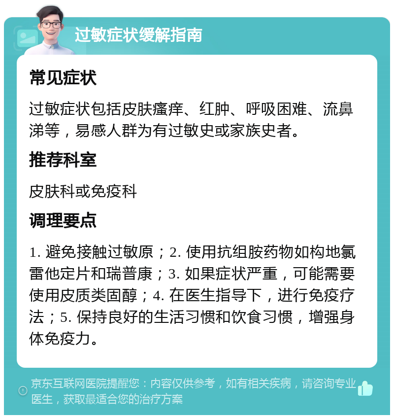 过敏症状缓解指南 常见症状 过敏症状包括皮肤瘙痒、红肿、呼吸困难、流鼻涕等，易感人群为有过敏史或家族史者。 推荐科室 皮肤科或免疫科 调理要点 1. 避免接触过敏原；2. 使用抗组胺药物如构地氯雷他定片和瑞普康；3. 如果症状严重，可能需要使用皮质类固醇；4. 在医生指导下，进行免疫疗法；5. 保持良好的生活习惯和饮食习惯，增强身体免疫力。