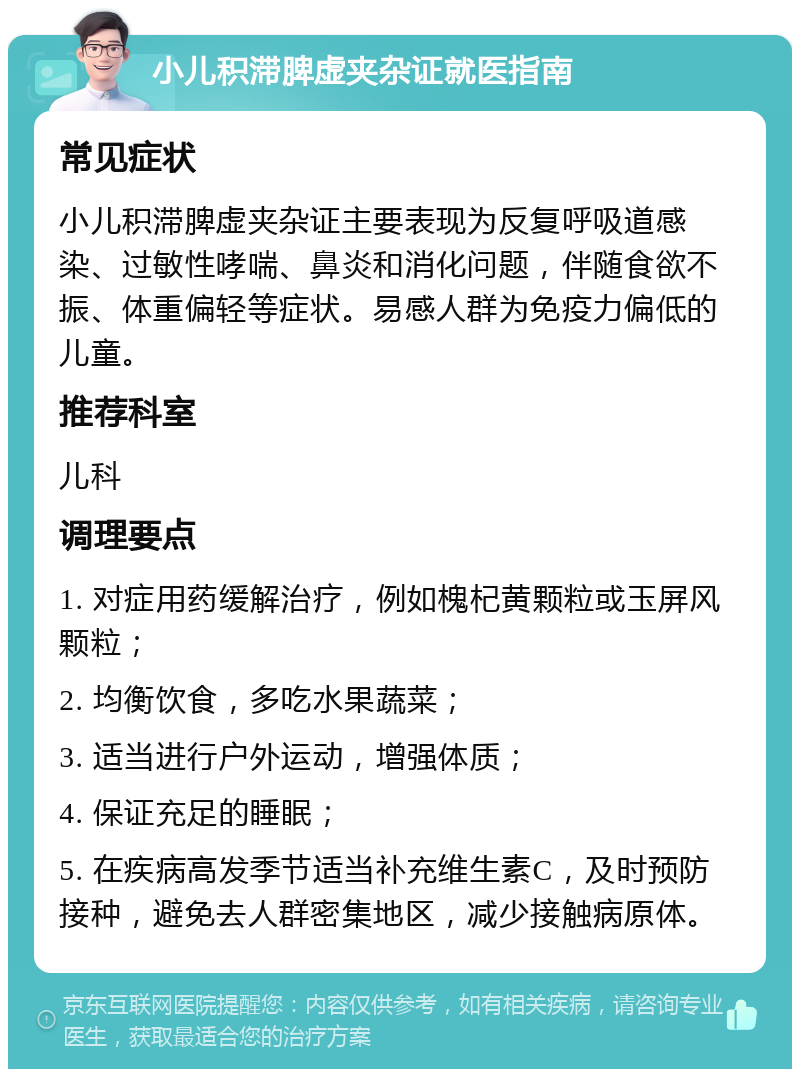 小儿积滞脾虚夹杂证就医指南 常见症状 小儿积滞脾虚夹杂证主要表现为反复呼吸道感染、过敏性哮喘、鼻炎和消化问题，伴随食欲不振、体重偏轻等症状。易感人群为免疫力偏低的儿童。 推荐科室 儿科 调理要点 1. 对症用药缓解治疗，例如槐杞黄颗粒或玉屏风颗粒； 2. 均衡饮食，多吃水果蔬菜； 3. 适当进行户外运动，增强体质； 4. 保证充足的睡眠； 5. 在疾病高发季节适当补充维生素C，及时预防接种，避免去人群密集地区，减少接触病原体。