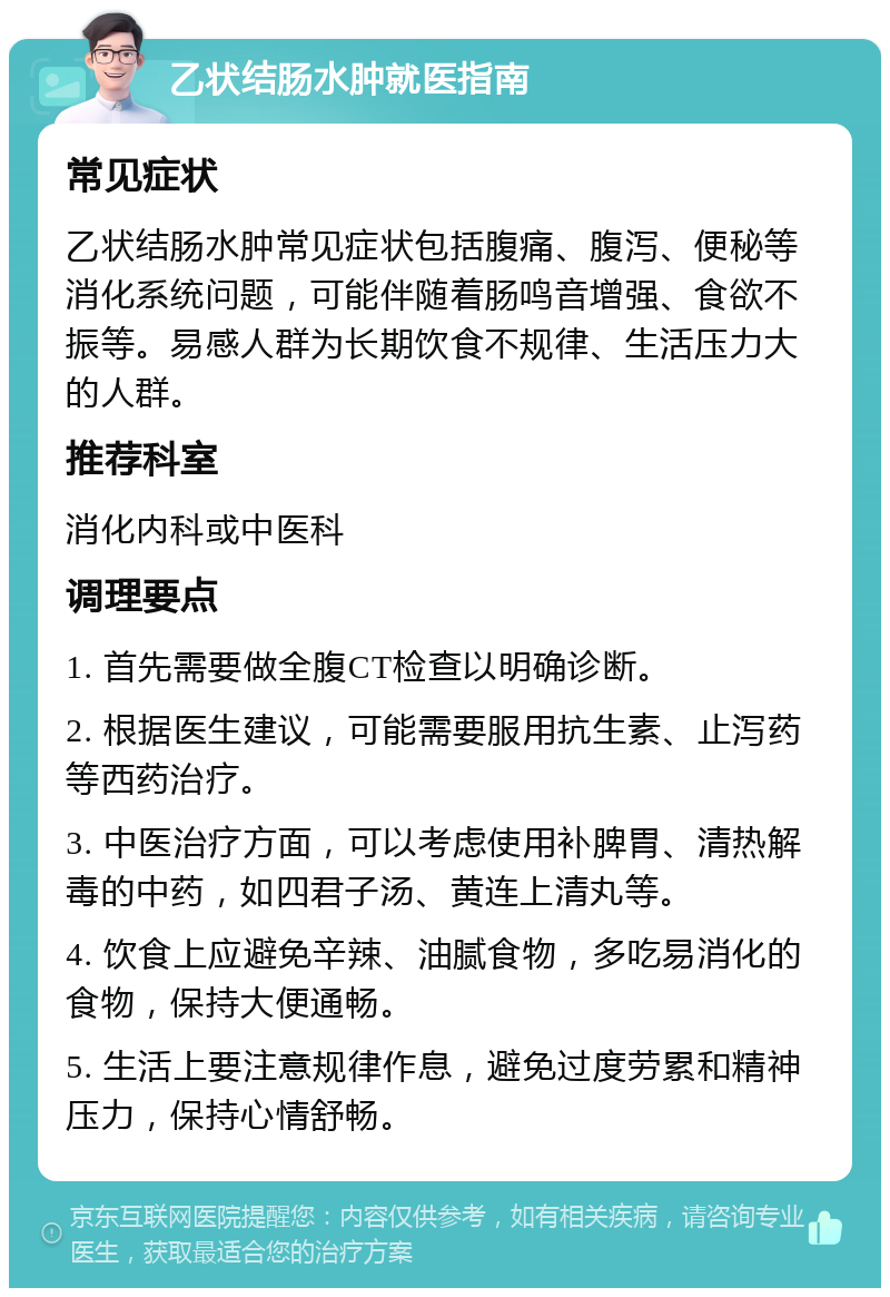 乙状结肠水肿就医指南 常见症状 乙状结肠水肿常见症状包括腹痛、腹泻、便秘等消化系统问题，可能伴随着肠鸣音增强、食欲不振等。易感人群为长期饮食不规律、生活压力大的人群。 推荐科室 消化内科或中医科 调理要点 1. 首先需要做全腹CT检查以明确诊断。 2. 根据医生建议，可能需要服用抗生素、止泻药等西药治疗。 3. 中医治疗方面，可以考虑使用补脾胃、清热解毒的中药，如四君子汤、黄连上清丸等。 4. 饮食上应避免辛辣、油腻食物，多吃易消化的食物，保持大便通畅。 5. 生活上要注意规律作息，避免过度劳累和精神压力，保持心情舒畅。