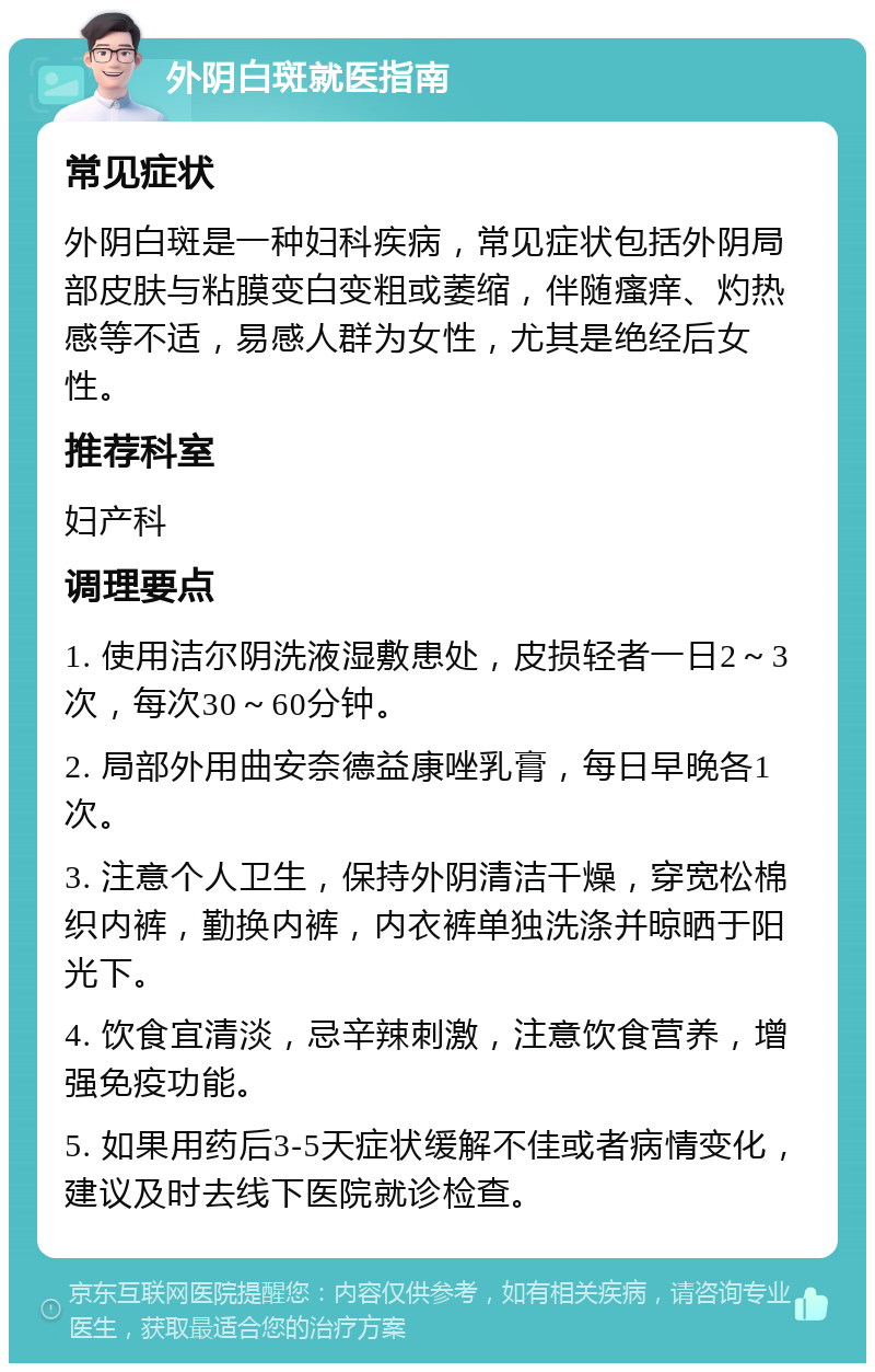 外阴白斑就医指南 常见症状 外阴白斑是一种妇科疾病，常见症状包括外阴局部皮肤与粘膜变白变粗或萎缩，伴随瘙痒、灼热感等不适，易感人群为女性，尤其是绝经后女性。 推荐科室 妇产科 调理要点 1. 使用洁尔阴洗液湿敷患处，皮损轻者一日2～3次，每次30～60分钟。 2. 局部外用曲安奈德益康唑乳膏，每日早晚各1次。 3. 注意个人卫生，保持外阴清洁干燥，穿宽松棉织内裤，勤换内裤，内衣裤单独洗涤并晾晒于阳光下。 4. 饮食宜清淡，忌辛辣刺激，注意饮食营养，增强免疫功能。 5. 如果用药后3-5天症状缓解不佳或者病情变化，建议及时去线下医院就诊检查。