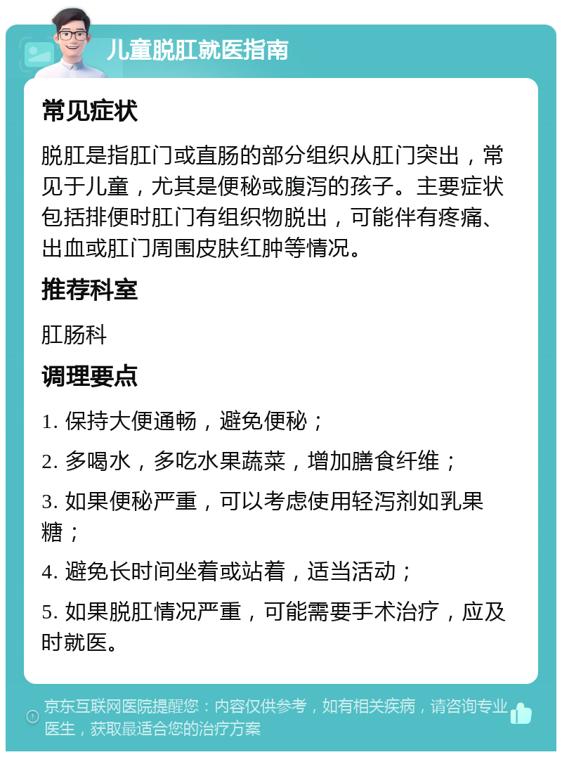 儿童脱肛就医指南 常见症状 脱肛是指肛门或直肠的部分组织从肛门突出，常见于儿童，尤其是便秘或腹泻的孩子。主要症状包括排便时肛门有组织物脱出，可能伴有疼痛、出血或肛门周围皮肤红肿等情况。 推荐科室 肛肠科 调理要点 1. 保持大便通畅，避免便秘； 2. 多喝水，多吃水果蔬菜，增加膳食纤维； 3. 如果便秘严重，可以考虑使用轻泻剂如乳果糖； 4. 避免长时间坐着或站着，适当活动； 5. 如果脱肛情况严重，可能需要手术治疗，应及时就医。