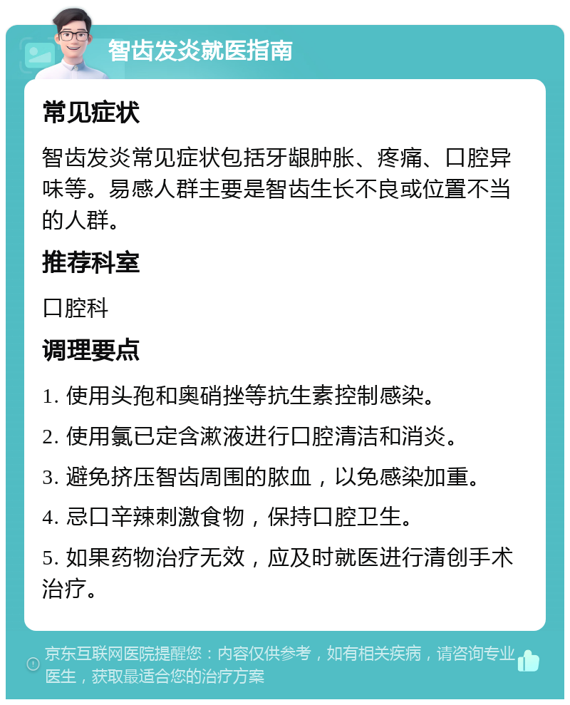 智齿发炎就医指南 常见症状 智齿发炎常见症状包括牙龈肿胀、疼痛、口腔异味等。易感人群主要是智齿生长不良或位置不当的人群。 推荐科室 口腔科 调理要点 1. 使用头孢和奥硝挫等抗生素控制感染。 2. 使用氯已定含漱液进行口腔清洁和消炎。 3. 避免挤压智齿周围的脓血，以免感染加重。 4. 忌口辛辣刺激食物，保持口腔卫生。 5. 如果药物治疗无效，应及时就医进行清创手术治疗。