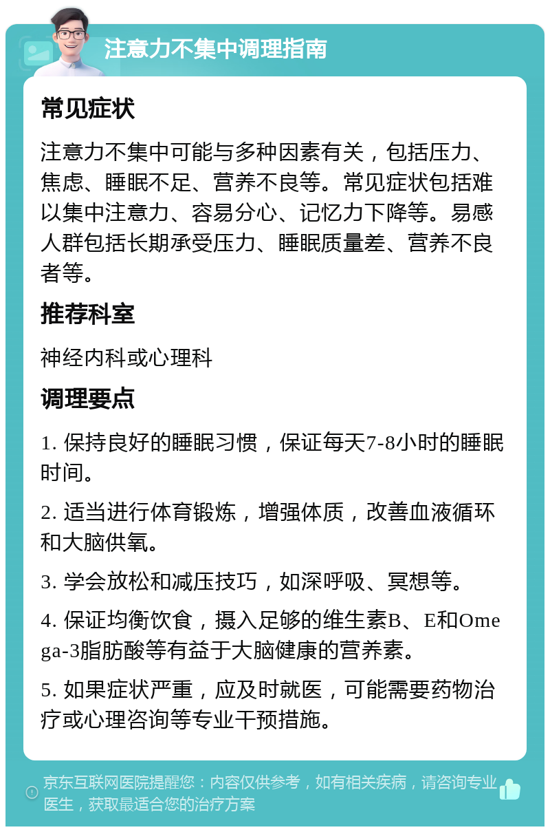 注意力不集中调理指南 常见症状 注意力不集中可能与多种因素有关，包括压力、焦虑、睡眠不足、营养不良等。常见症状包括难以集中注意力、容易分心、记忆力下降等。易感人群包括长期承受压力、睡眠质量差、营养不良者等。 推荐科室 神经内科或心理科 调理要点 1. 保持良好的睡眠习惯，保证每天7-8小时的睡眠时间。 2. 适当进行体育锻炼，增强体质，改善血液循环和大脑供氧。 3. 学会放松和减压技巧，如深呼吸、冥想等。 4. 保证均衡饮食，摄入足够的维生素B、E和Omega-3脂肪酸等有益于大脑健康的营养素。 5. 如果症状严重，应及时就医，可能需要药物治疗或心理咨询等专业干预措施。