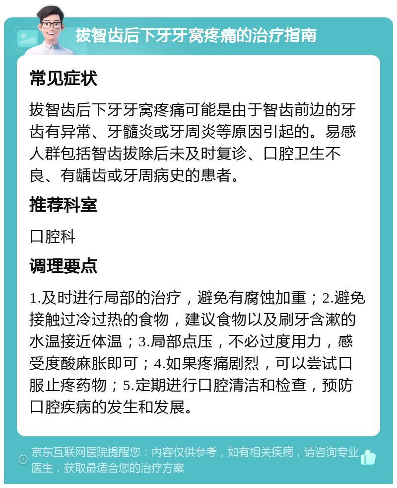 拔智齿后下牙牙窝疼痛的治疗指南 常见症状 拔智齿后下牙牙窝疼痛可能是由于智齿前边的牙齿有异常、牙髓炎或牙周炎等原因引起的。易感人群包括智齿拔除后未及时复诊、口腔卫生不良、有龋齿或牙周病史的患者。 推荐科室 口腔科 调理要点 1.及时进行局部的治疗，避免有腐蚀加重；2.避免接触过冷过热的食物，建议食物以及刷牙含漱的水温接近体温；3.局部点压，不必过度用力，感受度酸麻胀即可；4.如果疼痛剧烈，可以尝试口服止疼药物；5.定期进行口腔清洁和检查，预防口腔疾病的发生和发展。