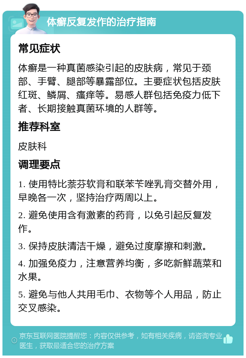 体癣反复发作的治疗指南 常见症状 体癣是一种真菌感染引起的皮肤病，常见于颈部、手臂、腿部等暴露部位。主要症状包括皮肤红斑、鳞屑、瘙痒等。易感人群包括免疫力低下者、长期接触真菌环境的人群等。 推荐科室 皮肤科 调理要点 1. 使用特比萘芬软膏和联苯苄唑乳膏交替外用，早晚各一次，坚持治疗两周以上。 2. 避免使用含有激素的药膏，以免引起反复发作。 3. 保持皮肤清洁干燥，避免过度摩擦和刺激。 4. 加强免疫力，注意营养均衡，多吃新鲜蔬菜和水果。 5. 避免与他人共用毛巾、衣物等个人用品，防止交叉感染。