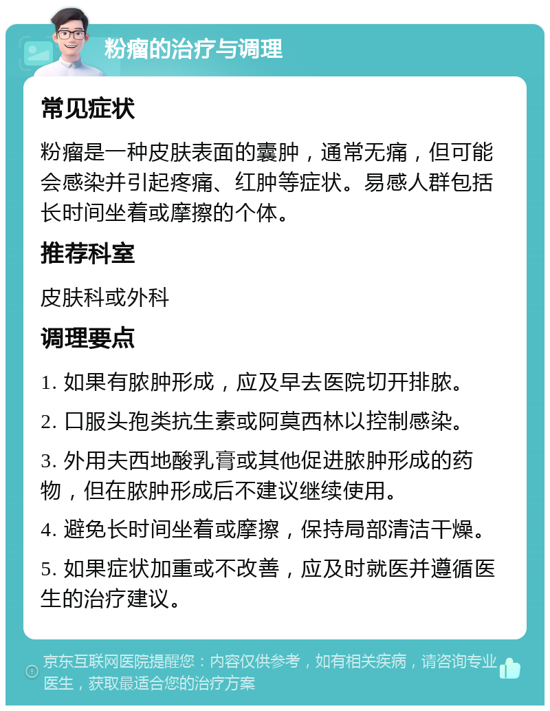 粉瘤的治疗与调理 常见症状 粉瘤是一种皮肤表面的囊肿，通常无痛，但可能会感染并引起疼痛、红肿等症状。易感人群包括长时间坐着或摩擦的个体。 推荐科室 皮肤科或外科 调理要点 1. 如果有脓肿形成，应及早去医院切开排脓。 2. 口服头孢类抗生素或阿莫西林以控制感染。 3. 外用夫西地酸乳膏或其他促进脓肿形成的药物，但在脓肿形成后不建议继续使用。 4. 避免长时间坐着或摩擦，保持局部清洁干燥。 5. 如果症状加重或不改善，应及时就医并遵循医生的治疗建议。