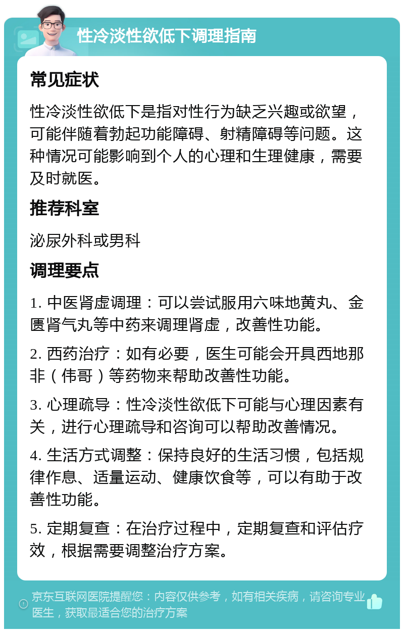 性冷淡性欲低下调理指南 常见症状 性冷淡性欲低下是指对性行为缺乏兴趣或欲望，可能伴随着勃起功能障碍、射精障碍等问题。这种情况可能影响到个人的心理和生理健康，需要及时就医。 推荐科室 泌尿外科或男科 调理要点 1. 中医肾虚调理：可以尝试服用六味地黄丸、金匮肾气丸等中药来调理肾虚，改善性功能。 2. 西药治疗：如有必要，医生可能会开具西地那非（伟哥）等药物来帮助改善性功能。 3. 心理疏导：性冷淡性欲低下可能与心理因素有关，进行心理疏导和咨询可以帮助改善情况。 4. 生活方式调整：保持良好的生活习惯，包括规律作息、适量运动、健康饮食等，可以有助于改善性功能。 5. 定期复查：在治疗过程中，定期复查和评估疗效，根据需要调整治疗方案。