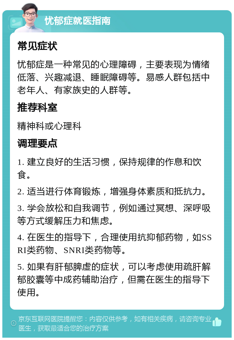 忧郁症就医指南 常见症状 忧郁症是一种常见的心理障碍，主要表现为情绪低落、兴趣减退、睡眠障碍等。易感人群包括中老年人、有家族史的人群等。 推荐科室 精神科或心理科 调理要点 1. 建立良好的生活习惯，保持规律的作息和饮食。 2. 适当进行体育锻炼，增强身体素质和抵抗力。 3. 学会放松和自我调节，例如通过冥想、深呼吸等方式缓解压力和焦虑。 4. 在医生的指导下，合理使用抗抑郁药物，如SSRI类药物、SNRI类药物等。 5. 如果有肝郁脾虚的症状，可以考虑使用疏肝解郁胶囊等中成药辅助治疗，但需在医生的指导下使用。