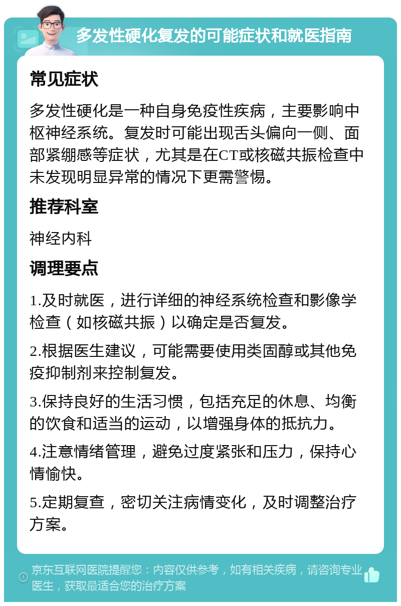 多发性硬化复发的可能症状和就医指南 常见症状 多发性硬化是一种自身免疫性疾病，主要影响中枢神经系统。复发时可能出现舌头偏向一侧、面部紧绷感等症状，尤其是在CT或核磁共振检查中未发现明显异常的情况下更需警惕。 推荐科室 神经内科 调理要点 1.及时就医，进行详细的神经系统检查和影像学检查（如核磁共振）以确定是否复发。 2.根据医生建议，可能需要使用类固醇或其他免疫抑制剂来控制复发。 3.保持良好的生活习惯，包括充足的休息、均衡的饮食和适当的运动，以增强身体的抵抗力。 4.注意情绪管理，避免过度紧张和压力，保持心情愉快。 5.定期复查，密切关注病情变化，及时调整治疗方案。