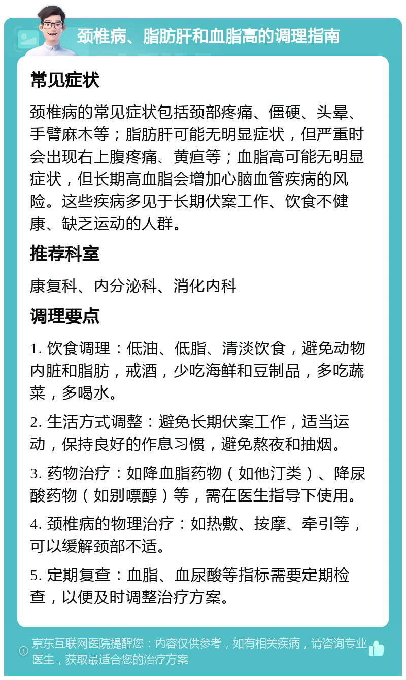 颈椎病、脂肪肝和血脂高的调理指南 常见症状 颈椎病的常见症状包括颈部疼痛、僵硬、头晕、手臂麻木等；脂肪肝可能无明显症状，但严重时会出现右上腹疼痛、黄疸等；血脂高可能无明显症状，但长期高血脂会增加心脑血管疾病的风险。这些疾病多见于长期伏案工作、饮食不健康、缺乏运动的人群。 推荐科室 康复科、内分泌科、消化内科 调理要点 1. 饮食调理：低油、低脂、清淡饮食，避免动物内脏和脂肪，戒酒，少吃海鲜和豆制品，多吃蔬菜，多喝水。 2. 生活方式调整：避免长期伏案工作，适当运动，保持良好的作息习惯，避免熬夜和抽烟。 3. 药物治疗：如降血脂药物（如他汀类）、降尿酸药物（如别嘌醇）等，需在医生指导下使用。 4. 颈椎病的物理治疗：如热敷、按摩、牵引等，可以缓解颈部不适。 5. 定期复查：血脂、血尿酸等指标需要定期检查，以便及时调整治疗方案。