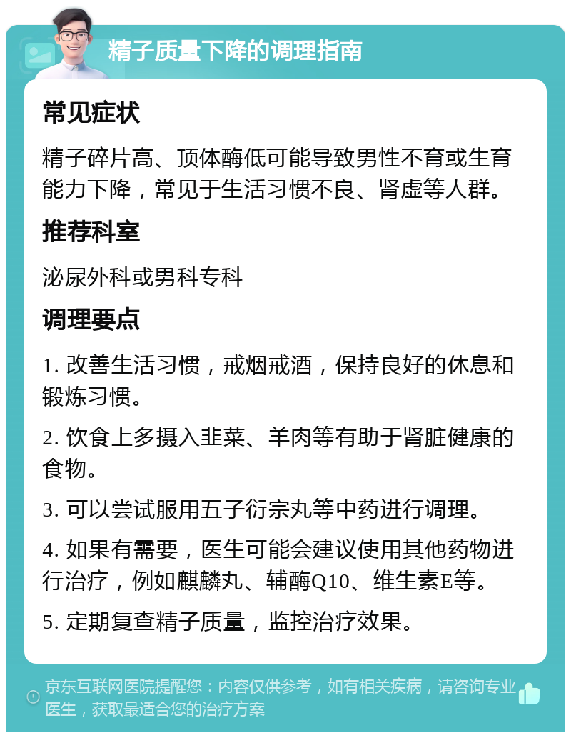 精子质量下降的调理指南 常见症状 精子碎片高、顶体酶低可能导致男性不育或生育能力下降，常见于生活习惯不良、肾虚等人群。 推荐科室 泌尿外科或男科专科 调理要点 1. 改善生活习惯，戒烟戒酒，保持良好的休息和锻炼习惯。 2. 饮食上多摄入韭菜、羊肉等有助于肾脏健康的食物。 3. 可以尝试服用五子衍宗丸等中药进行调理。 4. 如果有需要，医生可能会建议使用其他药物进行治疗，例如麒麟丸、辅酶Q10、维生素E等。 5. 定期复查精子质量，监控治疗效果。