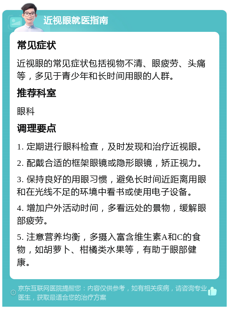 近视眼就医指南 常见症状 近视眼的常见症状包括视物不清、眼疲劳、头痛等，多见于青少年和长时间用眼的人群。 推荐科室 眼科 调理要点 1. 定期进行眼科检查，及时发现和治疗近视眼。 2. 配戴合适的框架眼镜或隐形眼镜，矫正视力。 3. 保持良好的用眼习惯，避免长时间近距离用眼和在光线不足的环境中看书或使用电子设备。 4. 增加户外活动时间，多看远处的景物，缓解眼部疲劳。 5. 注意营养均衡，多摄入富含维生素A和C的食物，如胡萝卜、柑橘类水果等，有助于眼部健康。