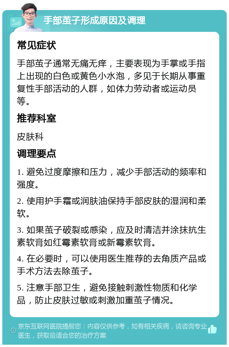 手部茧子形成原因及调理 常见症状 手部茧子通常无痛无痒，主要表现为手掌或手指上出现的白色或黄色小水泡，多见于长期从事重复性手部活动的人群，如体力劳动者或运动员等。 推荐科室 皮肤科 调理要点 1. 避免过度摩擦和压力，减少手部活动的频率和强度。 2. 使用护手霜或润肤油保持手部皮肤的湿润和柔软。 3. 如果茧子破裂或感染，应及时清洁并涂抹抗生素软膏如红霉素软膏或新霉素软膏。 4. 在必要时，可以使用医生推荐的去角质产品或手术方法去除茧子。 5. 注意手部卫生，避免接触刺激性物质和化学品，防止皮肤过敏或刺激加重茧子情况。