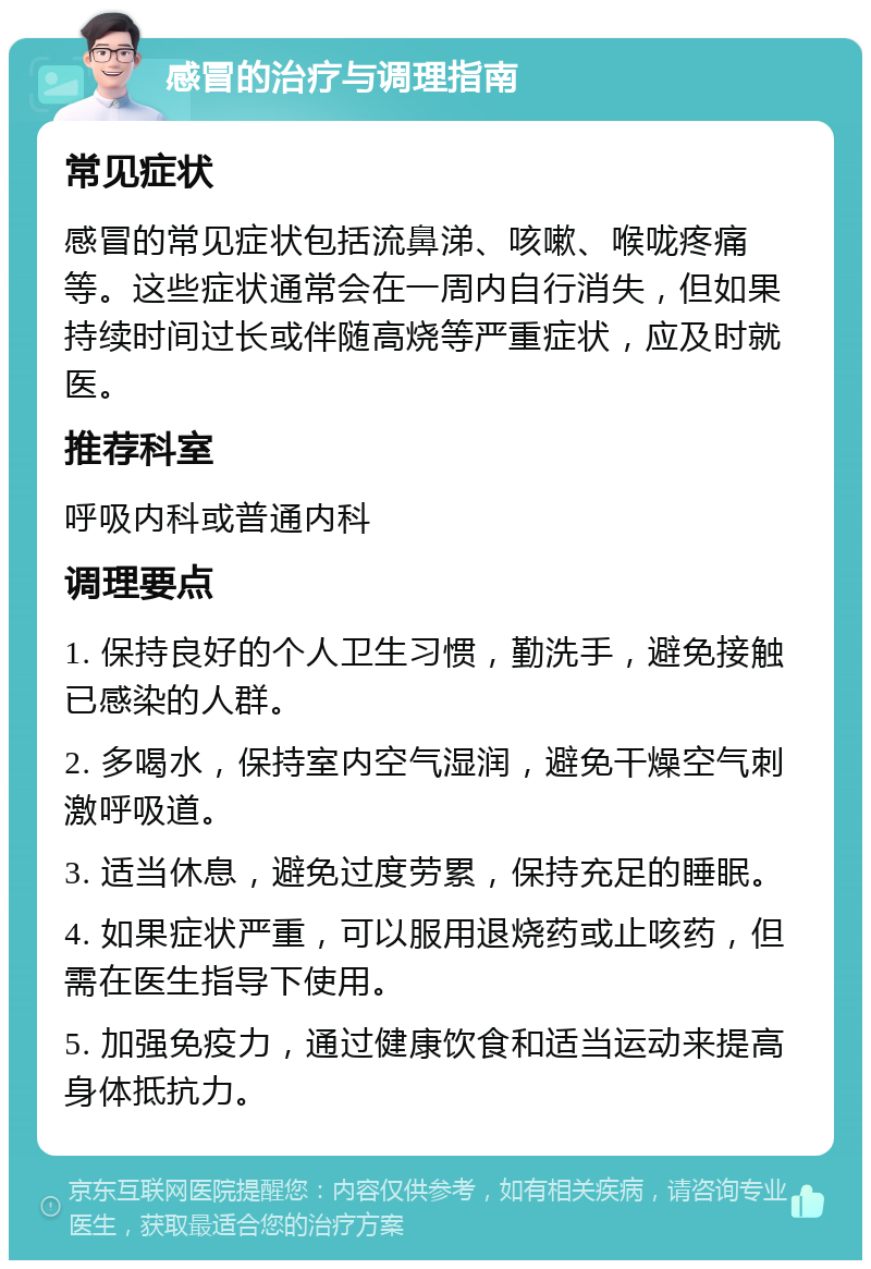 感冒的治疗与调理指南 常见症状 感冒的常见症状包括流鼻涕、咳嗽、喉咙疼痛等。这些症状通常会在一周内自行消失，但如果持续时间过长或伴随高烧等严重症状，应及时就医。 推荐科室 呼吸内科或普通内科 调理要点 1. 保持良好的个人卫生习惯，勤洗手，避免接触已感染的人群。 2. 多喝水，保持室内空气湿润，避免干燥空气刺激呼吸道。 3. 适当休息，避免过度劳累，保持充足的睡眠。 4. 如果症状严重，可以服用退烧药或止咳药，但需在医生指导下使用。 5. 加强免疫力，通过健康饮食和适当运动来提高身体抵抗力。