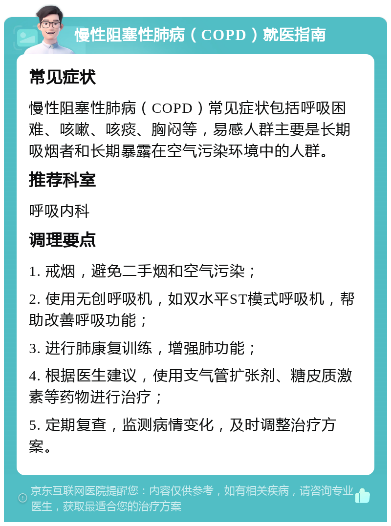 慢性阻塞性肺病（COPD）就医指南 常见症状 慢性阻塞性肺病（COPD）常见症状包括呼吸困难、咳嗽、咳痰、胸闷等，易感人群主要是长期吸烟者和长期暴露在空气污染环境中的人群。 推荐科室 呼吸内科 调理要点 1. 戒烟，避免二手烟和空气污染； 2. 使用无创呼吸机，如双水平ST模式呼吸机，帮助改善呼吸功能； 3. 进行肺康复训练，增强肺功能； 4. 根据医生建议，使用支气管扩张剂、糖皮质激素等药物进行治疗； 5. 定期复查，监测病情变化，及时调整治疗方案。