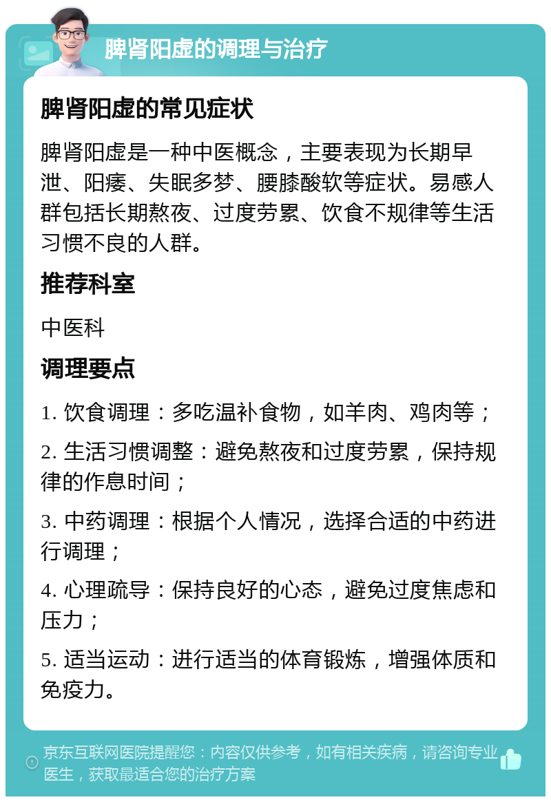 脾肾阳虚的调理与治疗 脾肾阳虚的常见症状 脾肾阳虚是一种中医概念，主要表现为长期早泄、阳痿、失眠多梦、腰膝酸软等症状。易感人群包括长期熬夜、过度劳累、饮食不规律等生活习惯不良的人群。 推荐科室 中医科 调理要点 1. 饮食调理：多吃温补食物，如羊肉、鸡肉等； 2. 生活习惯调整：避免熬夜和过度劳累，保持规律的作息时间； 3. 中药调理：根据个人情况，选择合适的中药进行调理； 4. 心理疏导：保持良好的心态，避免过度焦虑和压力； 5. 适当运动：进行适当的体育锻炼，增强体质和免疫力。