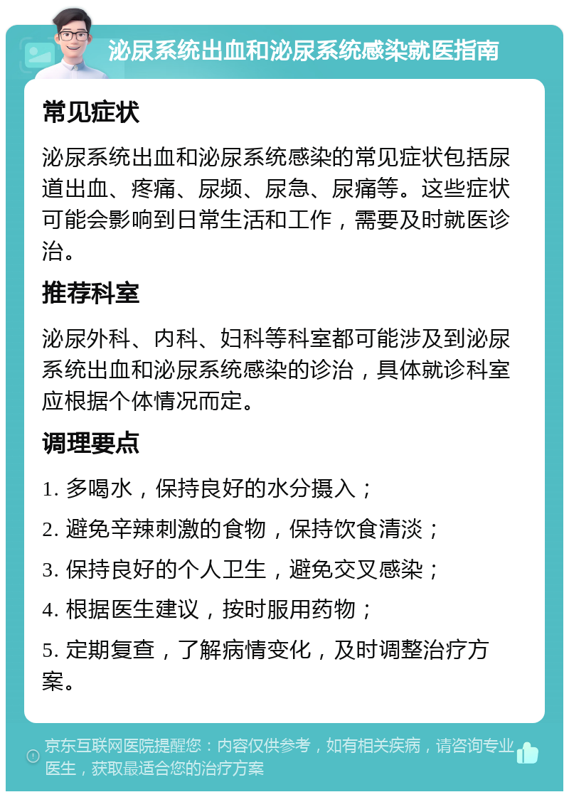 泌尿系统出血和泌尿系统感染就医指南 常见症状 泌尿系统出血和泌尿系统感染的常见症状包括尿道出血、疼痛、尿频、尿急、尿痛等。这些症状可能会影响到日常生活和工作，需要及时就医诊治。 推荐科室 泌尿外科、内科、妇科等科室都可能涉及到泌尿系统出血和泌尿系统感染的诊治，具体就诊科室应根据个体情况而定。 调理要点 1. 多喝水，保持良好的水分摄入； 2. 避免辛辣刺激的食物，保持饮食清淡； 3. 保持良好的个人卫生，避免交叉感染； 4. 根据医生建议，按时服用药物； 5. 定期复查，了解病情变化，及时调整治疗方案。