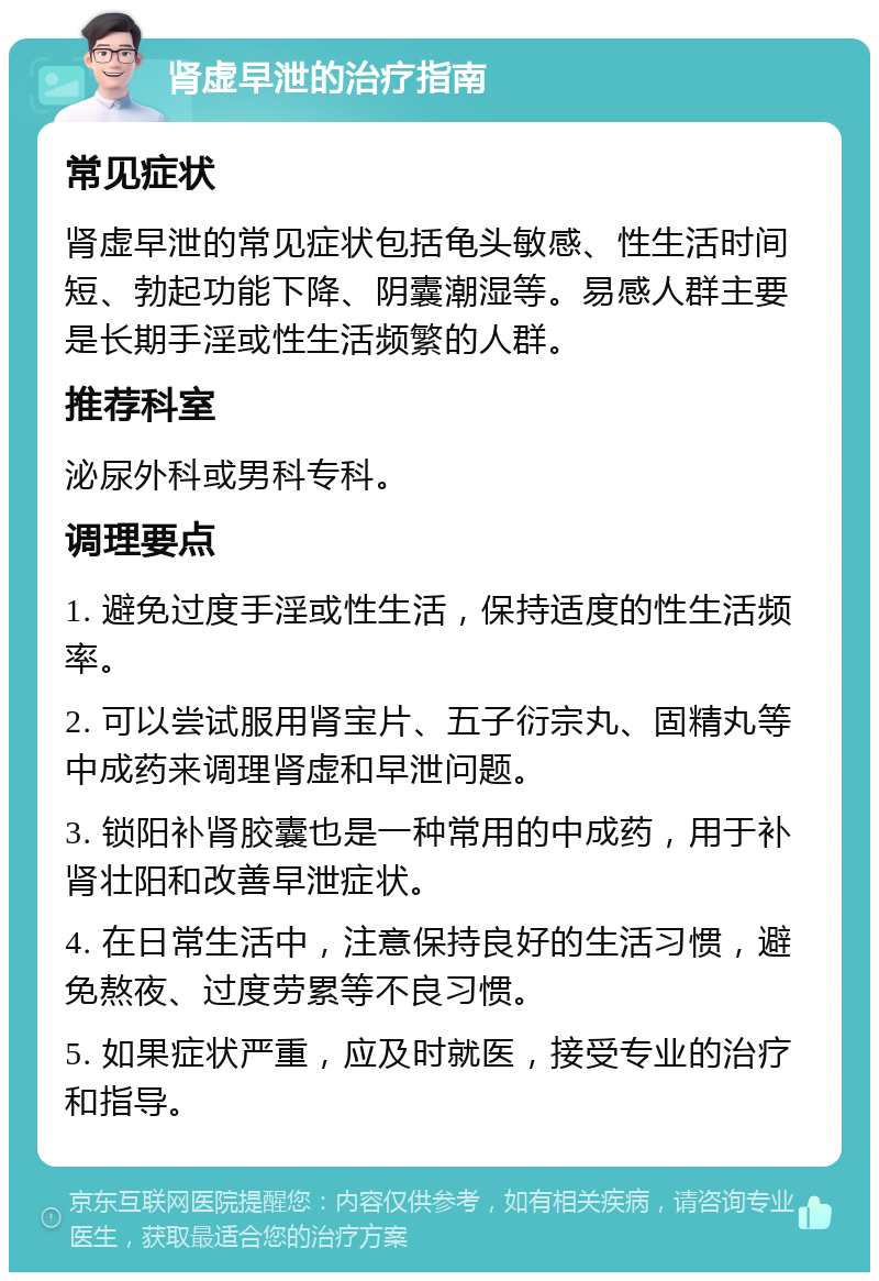 肾虚早泄的治疗指南 常见症状 肾虚早泄的常见症状包括龟头敏感、性生活时间短、勃起功能下降、阴囊潮湿等。易感人群主要是长期手淫或性生活频繁的人群。 推荐科室 泌尿外科或男科专科。 调理要点 1. 避免过度手淫或性生活，保持适度的性生活频率。 2. 可以尝试服用肾宝片、五子衍宗丸、固精丸等中成药来调理肾虚和早泄问题。 3. 锁阳补肾胶囊也是一种常用的中成药，用于补肾壮阳和改善早泄症状。 4. 在日常生活中，注意保持良好的生活习惯，避免熬夜、过度劳累等不良习惯。 5. 如果症状严重，应及时就医，接受专业的治疗和指导。