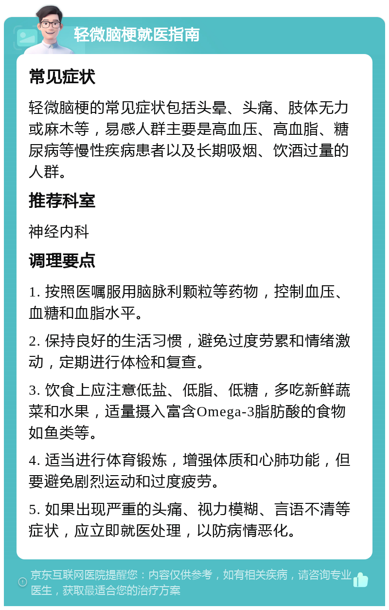 轻微脑梗就医指南 常见症状 轻微脑梗的常见症状包括头晕、头痛、肢体无力或麻木等，易感人群主要是高血压、高血脂、糖尿病等慢性疾病患者以及长期吸烟、饮酒过量的人群。 推荐科室 神经内科 调理要点 1. 按照医嘱服用脑脉利颗粒等药物，控制血压、血糖和血脂水平。 2. 保持良好的生活习惯，避免过度劳累和情绪激动，定期进行体检和复查。 3. 饮食上应注意低盐、低脂、低糖，多吃新鲜蔬菜和水果，适量摄入富含Omega-3脂肪酸的食物如鱼类等。 4. 适当进行体育锻炼，增强体质和心肺功能，但要避免剧烈运动和过度疲劳。 5. 如果出现严重的头痛、视力模糊、言语不清等症状，应立即就医处理，以防病情恶化。